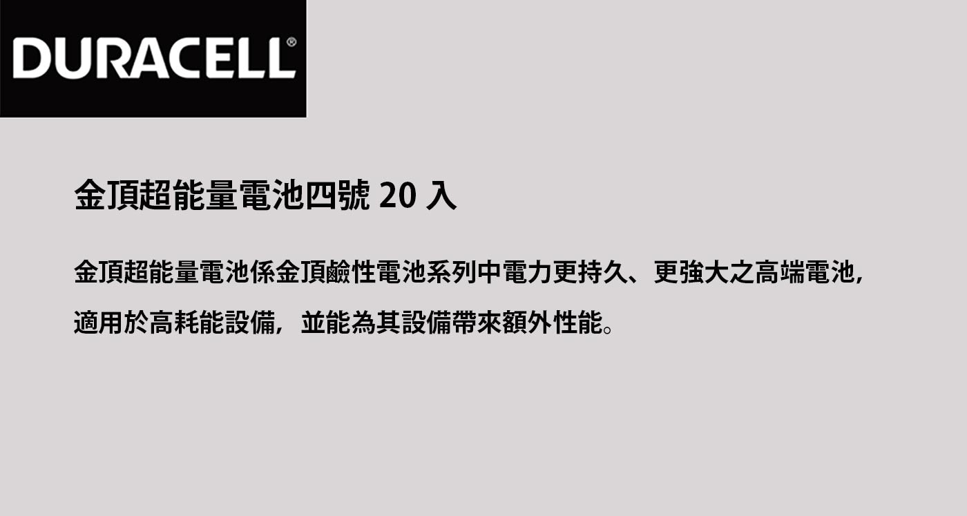 金頂超能量電池四號創新內組技術提高電池容量，使用於手電筒有助於提高光度，通過環保署電池汞檢驗，不含水銀。金頂超能量電池係金頂鹼性電池系列中電力更持久、更強大之高端電池，適用於高耗能設備，並能為其設備帶來額外性能。