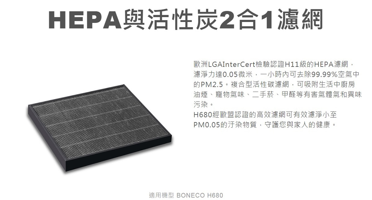 BONECO 混合式濾網 (A681)通過歐洲LGAInterCert檢驗認證H11級的HEPA濾網，濾淨力達0.05微米，一小時內可去除99.99%空氣中的PM2.5.