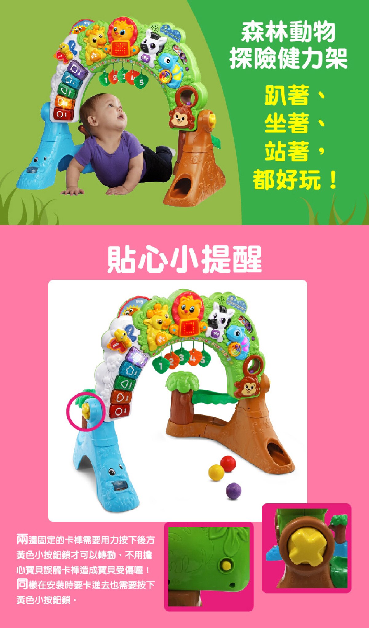 森林動物探險健力架，趴著、坐著、站著，都好玩，兩邊固定的卡榫需要用力按下後方的黃色小按鈕鎖可以轉動，不用擔心寶貝誤觸卡榫造成寶貝受傷，同樣在安裝時要卡進去也需按下黃色小按鈕鎖。