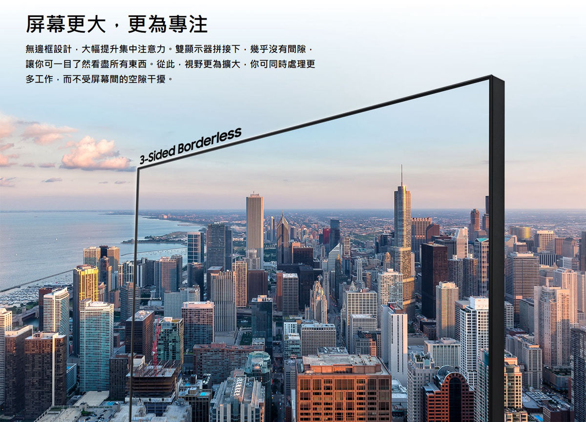 SAMSUNG 16:9平面專業顯示器，無邊框設計，大幅提升集中注意力。雙顯示器拼接下，幾乎沒有間隙，讓你可一目了然看盡所有東西。從此，視野更為廣大，你可同時處理更多工作，而不受屏幕的空隙干擾。