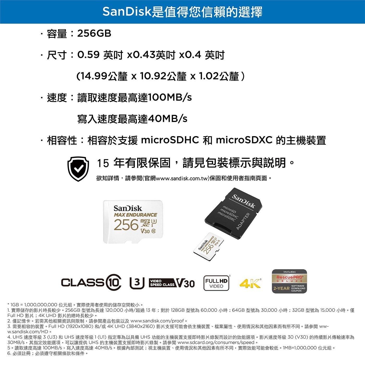 SanDisk 256GB 極致耐寫度 microSDXC 記憶卡含SD轉接卡讀取速度最高可達 100MB/S；寫入速度最高可達 40MB/S。這款 microSD 記憶卡專為高耐久度而設計，其耐高溫抗極寒、防水、防震且抗 X 光的耐用性可經受各種嚴苛天氣環境。
