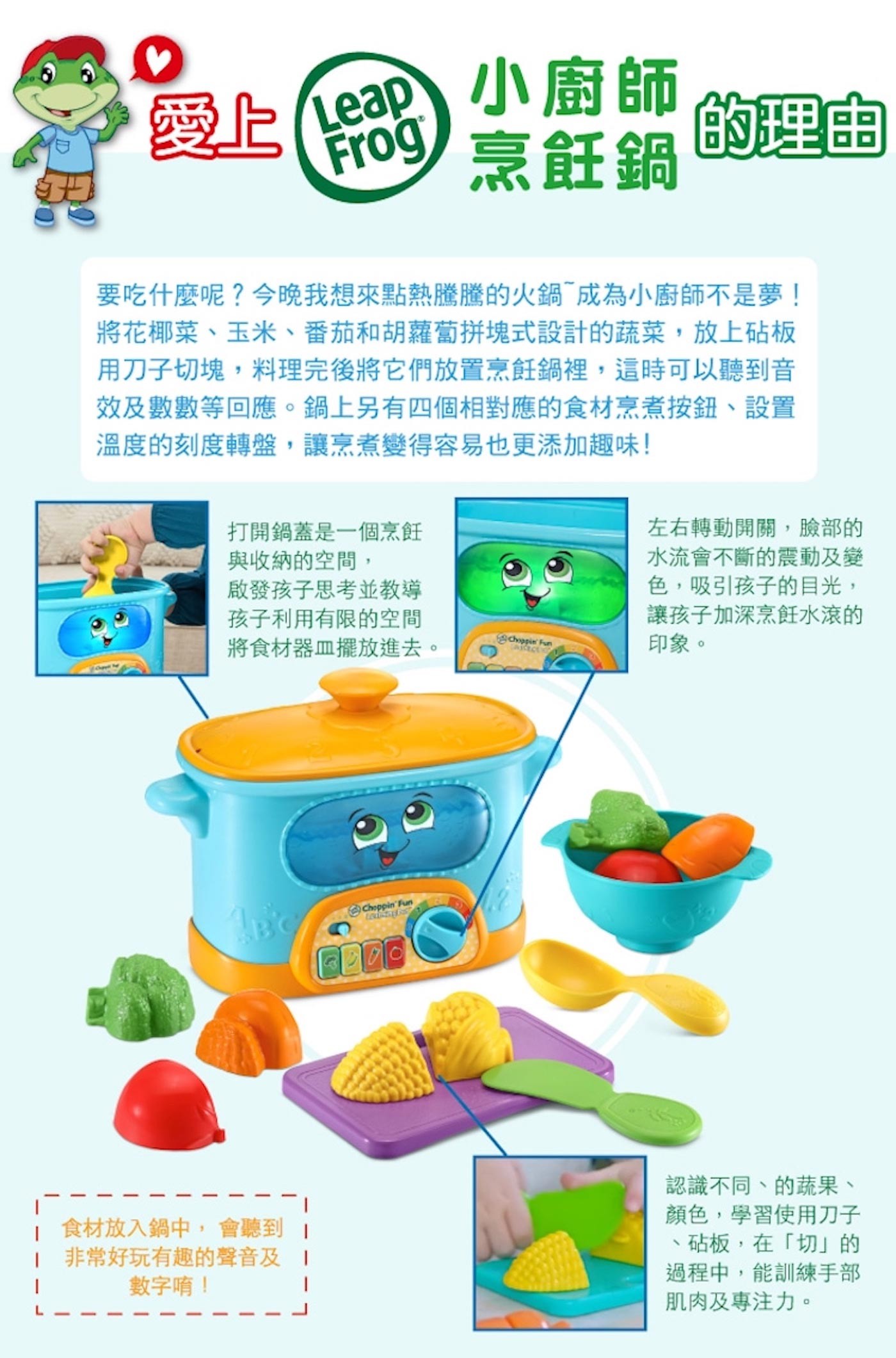 LeapFrog 小廚師烹飪鍋可愛的鍋子造型與繽紛的食材與小工具，讓孩子身歷其境烹煮的過程。食材皆可一分為二，放入鍋中會聽到有趣音效及數數等短語，激發孩子創意與想像力的潛能。轉動刻度指針可觀看溫度及鍋內的滾水顏色，所有配件皆收納收在鍋子裡與鍋身上。