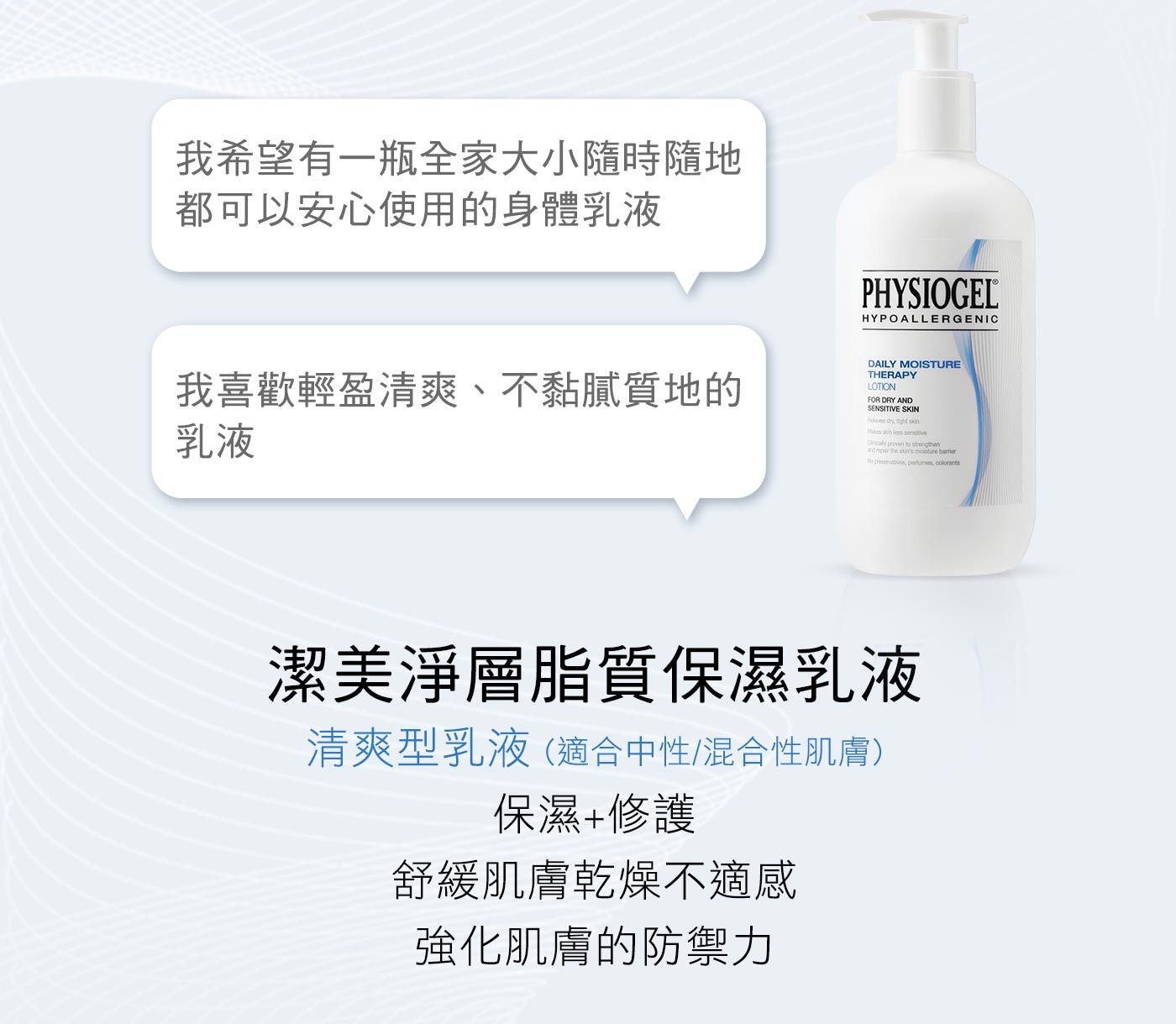 PHYSIOGEL 潔美淨層脂質保濕賦活乳液，乾燥敏感性肌膚專屬配方，舒緩肌膚乾燥，有效修護及強化肌膚保濕屏障，還原肌膚原有保護力。