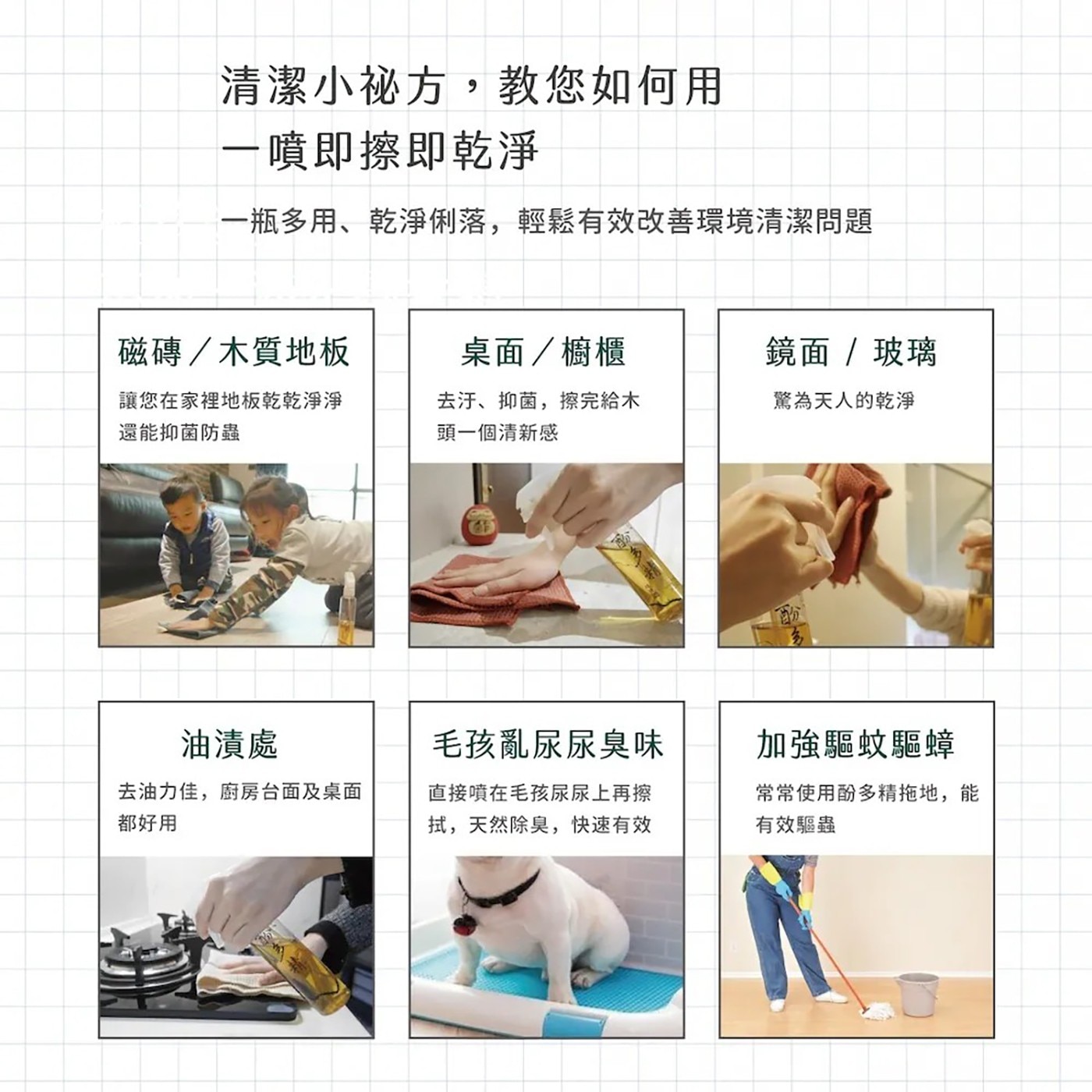 清潔小祕方,教您如何用 一噴即擦即乾淨 一瓶多用、乾淨俐落,輕鬆有效改善環境清潔問題 磁磚/木質地板 桌面/櫥櫃 鏡面 玻璃 讓您在家裡地板乾乾淨淨 還能抑菌防蟲 去汙、抑菌...