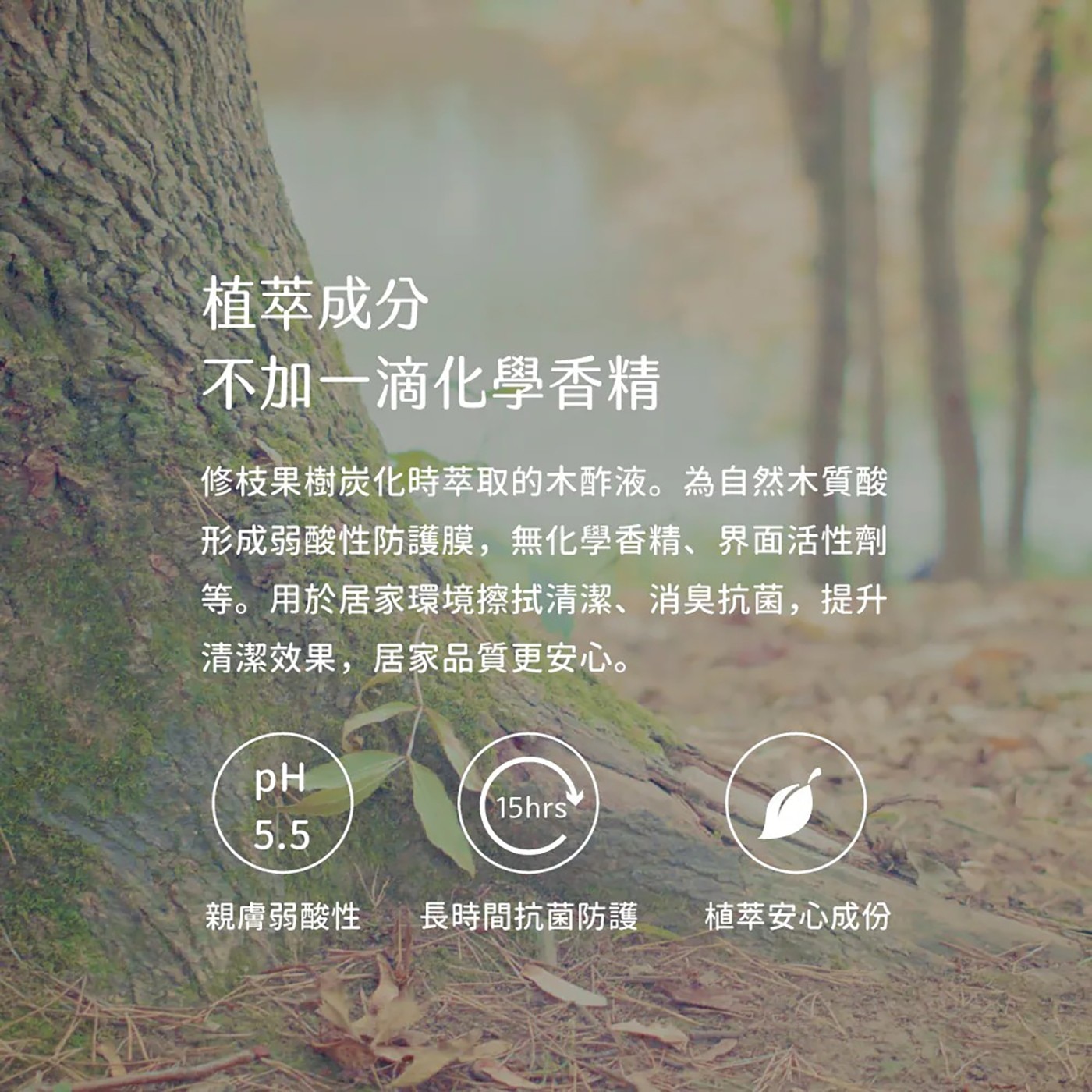 植萃成分 不加一滴化學香精 修枝果樹炭化時萃取的木酢液。為自然木質酸 形成弱酸性防護膜,無化學香精、界面活性劑 等。用於居家環境擦拭清潔、消臭抗菌,提升 清潔效果,居家品質更安心。