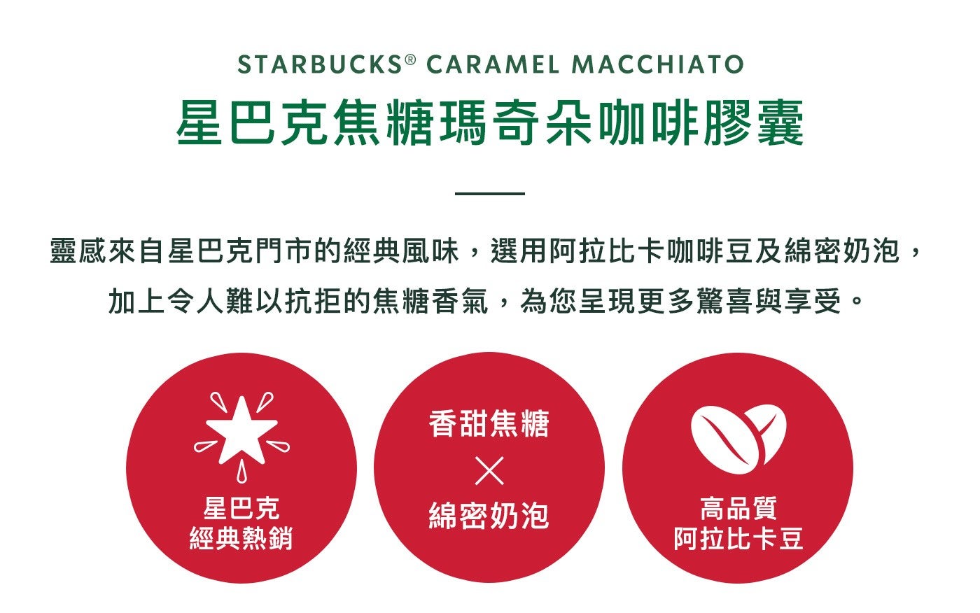 星巴克焦糖瑪奇朵咖啡膠囊靈感來自星巴克門市的經典風味,選用阿拉比卡咖啡豆及綿密奶泡, 加上令人難以抗拒的焦糖香氣,為您呈現更多驚喜與享受香甜焦糖星巴克經典熱銷綿密奶泡高品質阿拉比卡豆
