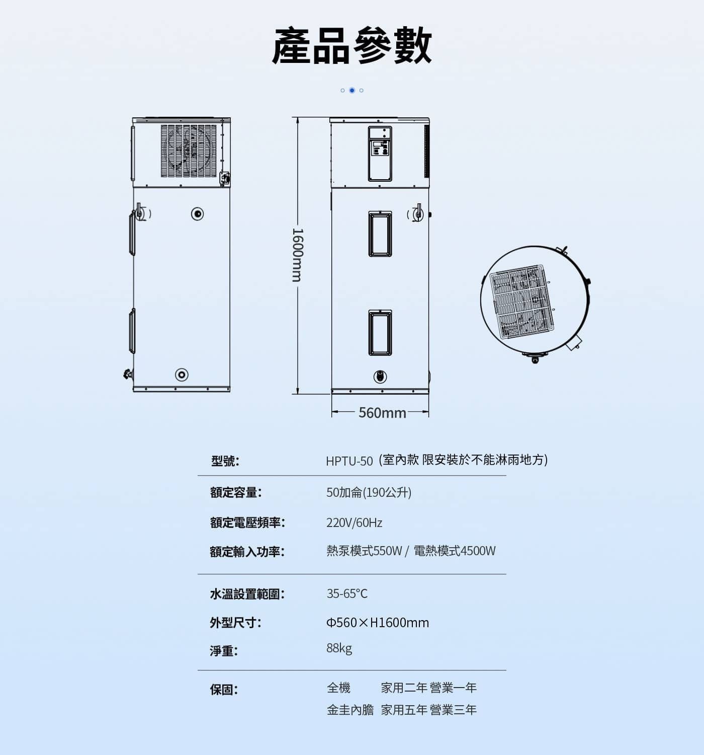 產品參數 1600mm 560mm 型號: 額定容量: 額定電壓頻率: HPTU-50室內款限安裝於不能淋雨地方 50加侖190公升 額定輸入功率: 熱泵模式550W/電熱模式4500W...