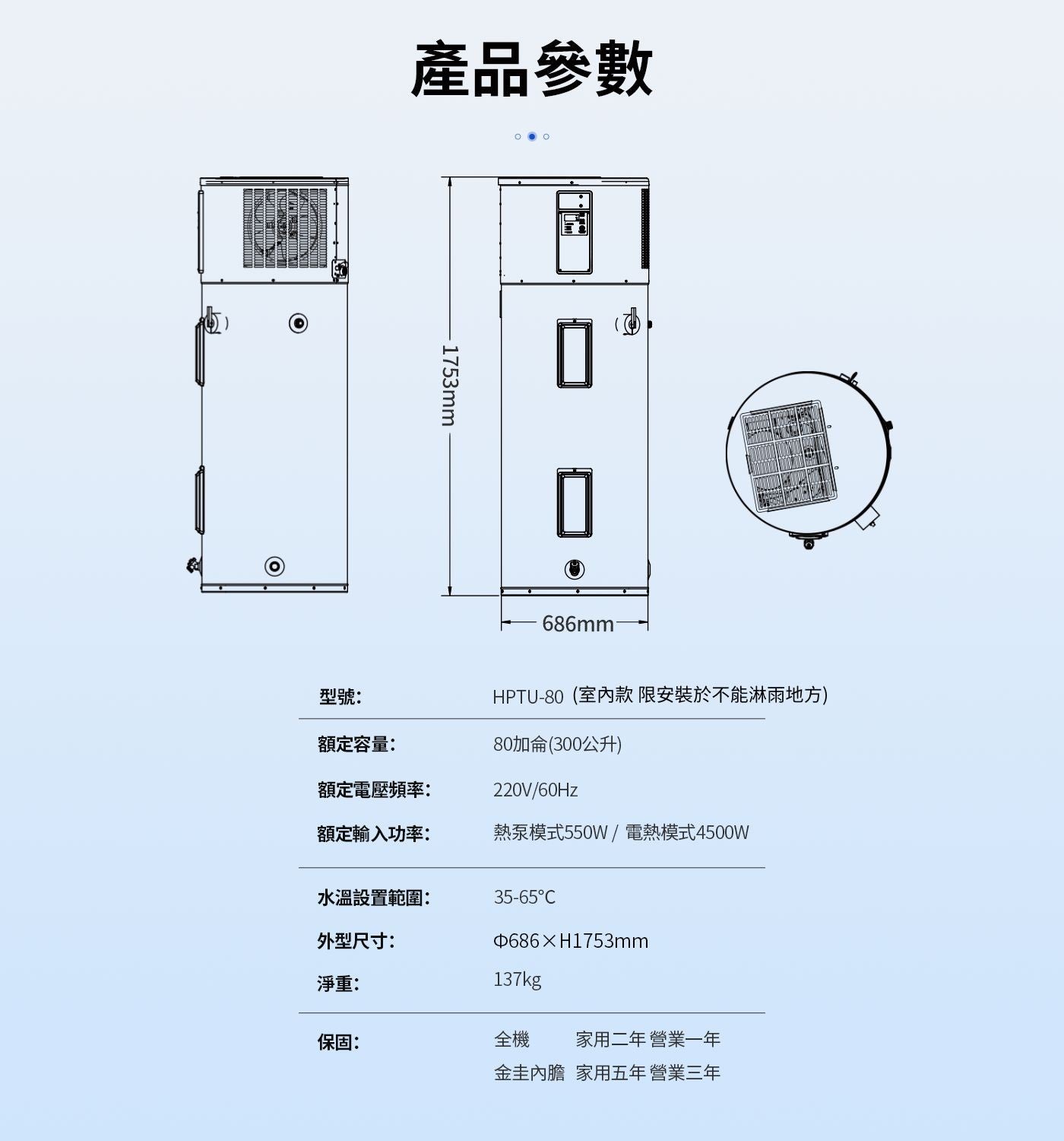 產品參數 1753mm 型號: 額定容量: 額定電壓頻率: HPTU-80室內款限安裝於不能淋雨地方 80加侖300公升 額定輸入功率: 熱泵模式550W/電熱模式4500W 水溫設置範圍:...