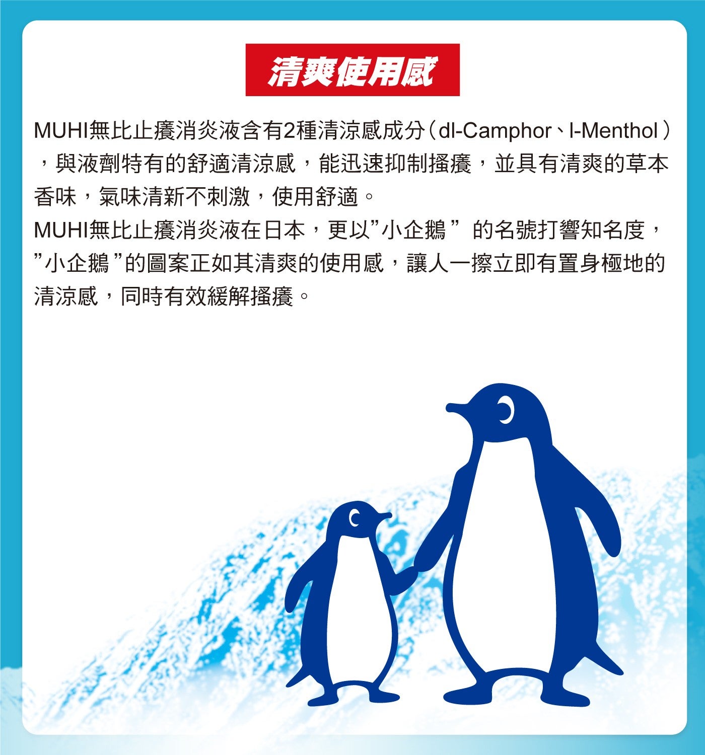 清爽使用感 MUHI無比止癢消炎液含有2種清涼感成分dl-Camphor、I-Menthol 與液劑特有的舒適清涼感,能迅速抑制搔癢,並具有清爽的草本香味,氣味清新不刺激,使用舒適 MUHI無比止癢消炎液在日本,更以小企鵝的名號打響知名度...