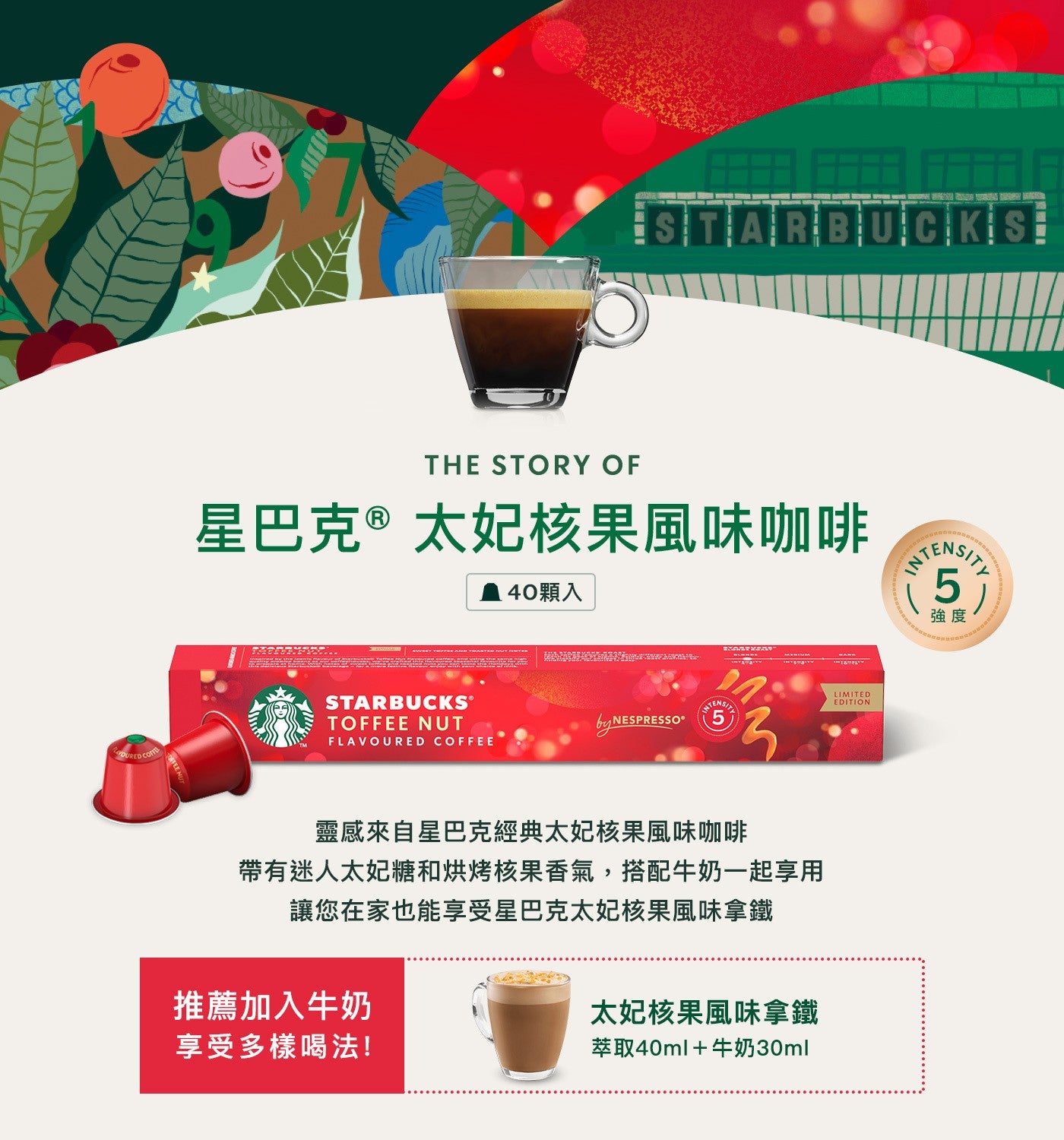 星巴克® 太妃核果風味咖啡 40顆入靈感來自星巴克經典太妃核果風味咖啡帶有迷人太妃糖和烘烤核果香氣,搭配牛奶一起享用讓您在家也能享受星巴克太妃核果風味拿鐵推薦加入牛奶太妃核果風味拿鐵享受多樣喝法! 萃取40ml牛奶30ml 強度