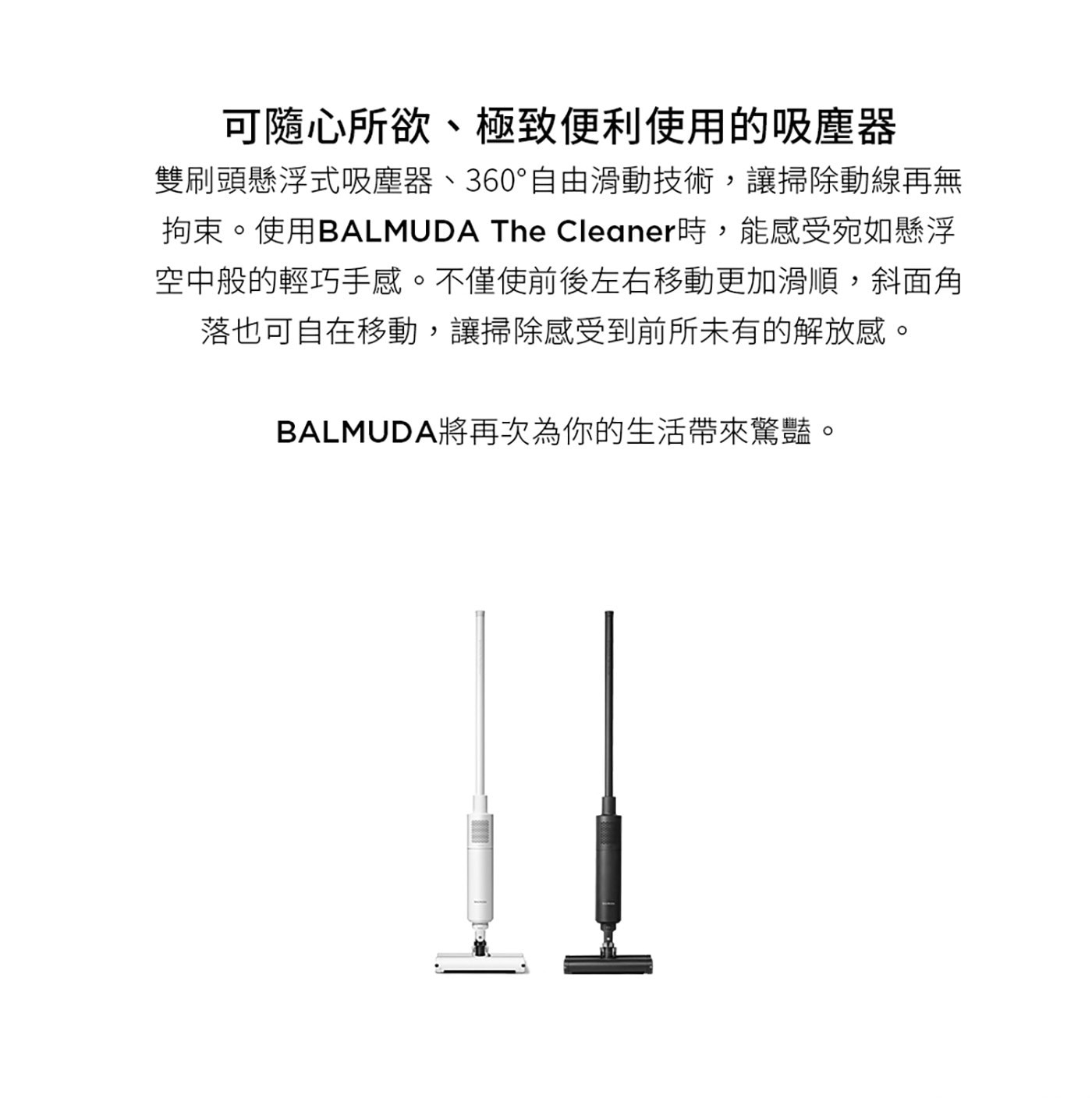 BALMUDA The Cleaner 手提無線吸塵器 C01C雙刷頭懸浮式吸塵器，絕佳手感嶄新的掃除體驗，前後左右移動更加滑順，斜面角落也可自在移動。