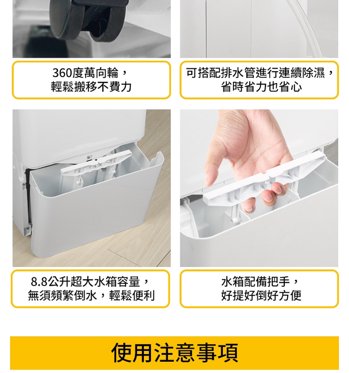 360度萬向輪, 輕鬆搬移不費力 可搭配排水管進行連續除濕 省時省力也省心 8.8公升超大水箱容量, 無須頻繁倒水,輕鬆便利 水箱配備把手, 好提好好方便 使用注意事項