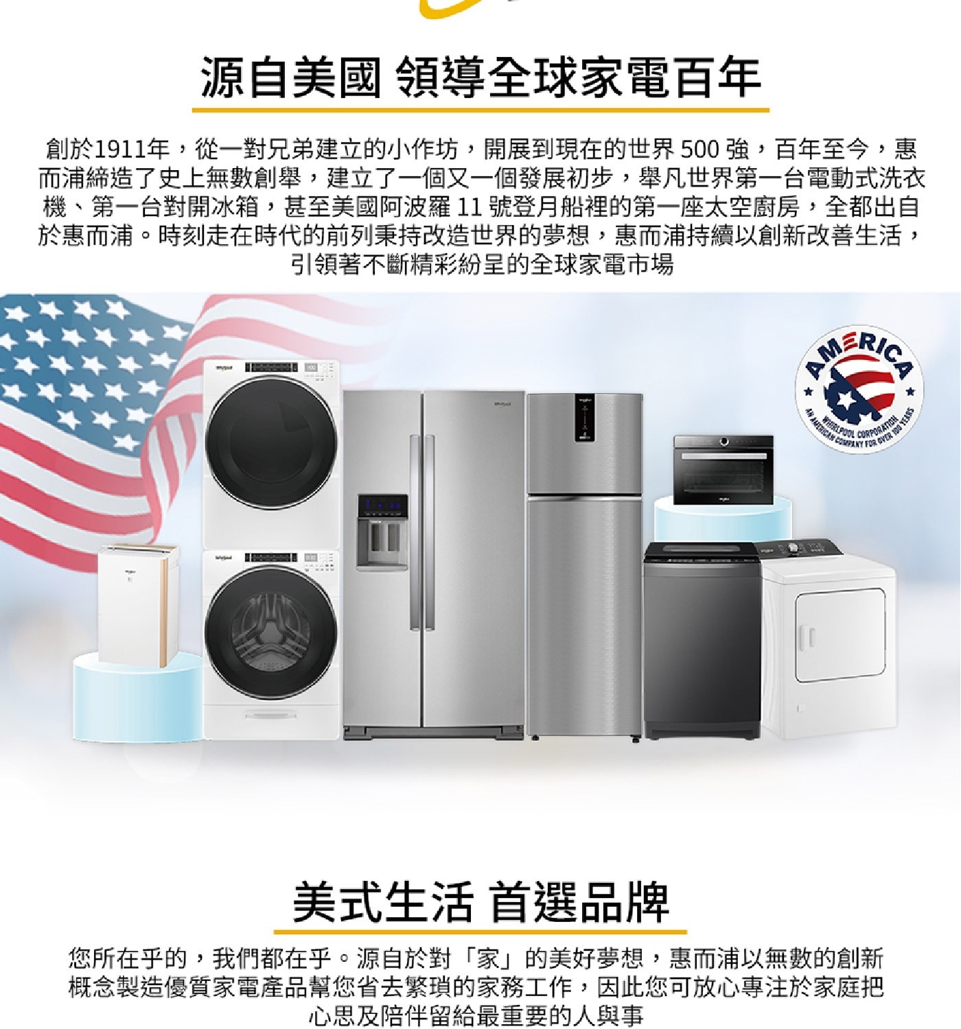 源自美國 領導全球家電百年 創於1911年,從一對兄弟建立的小作坊,...概念製造優質家電產品幫您省去繁瑣的家務工作,因此您可放心專注於家庭把 心思及陪伴留給最重要的人與事