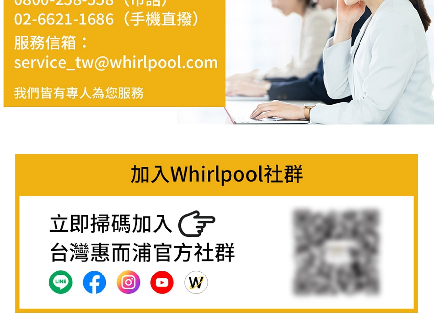 02-6621-1686手機直撥 服務信箱: servicetwwhirlpool.com 我們皆有專人為您服務 加入Whirlpool社群 立即掃碼加入G 台灣惠而浦官方社群 LINE W