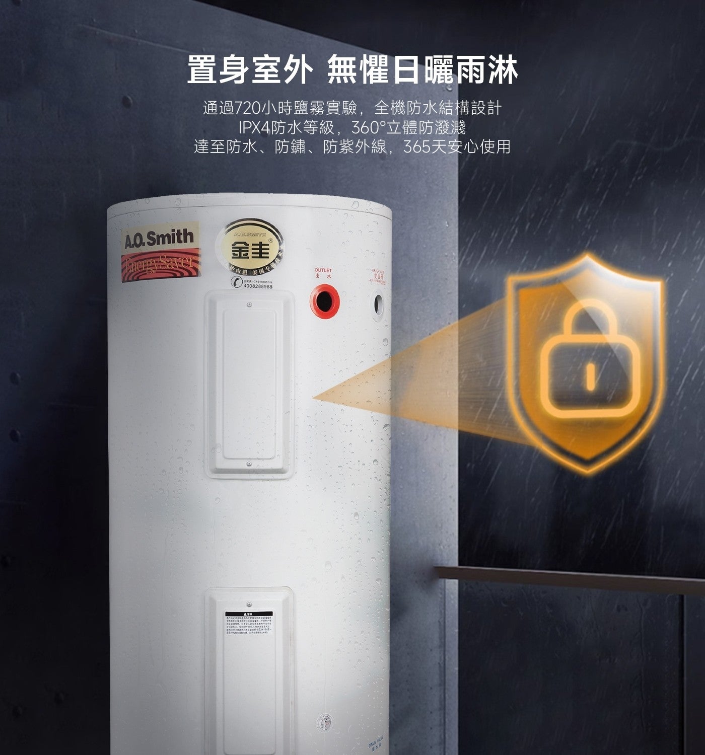 置身室外 無懼日曬雨淋 通過720小時鹽霧實驗,全機防水結構設計 IPX4防水等級,360°立體防潑濺 達至防水、防鏽、防紫外線,365天安心使用 A.O.Smith A.O.