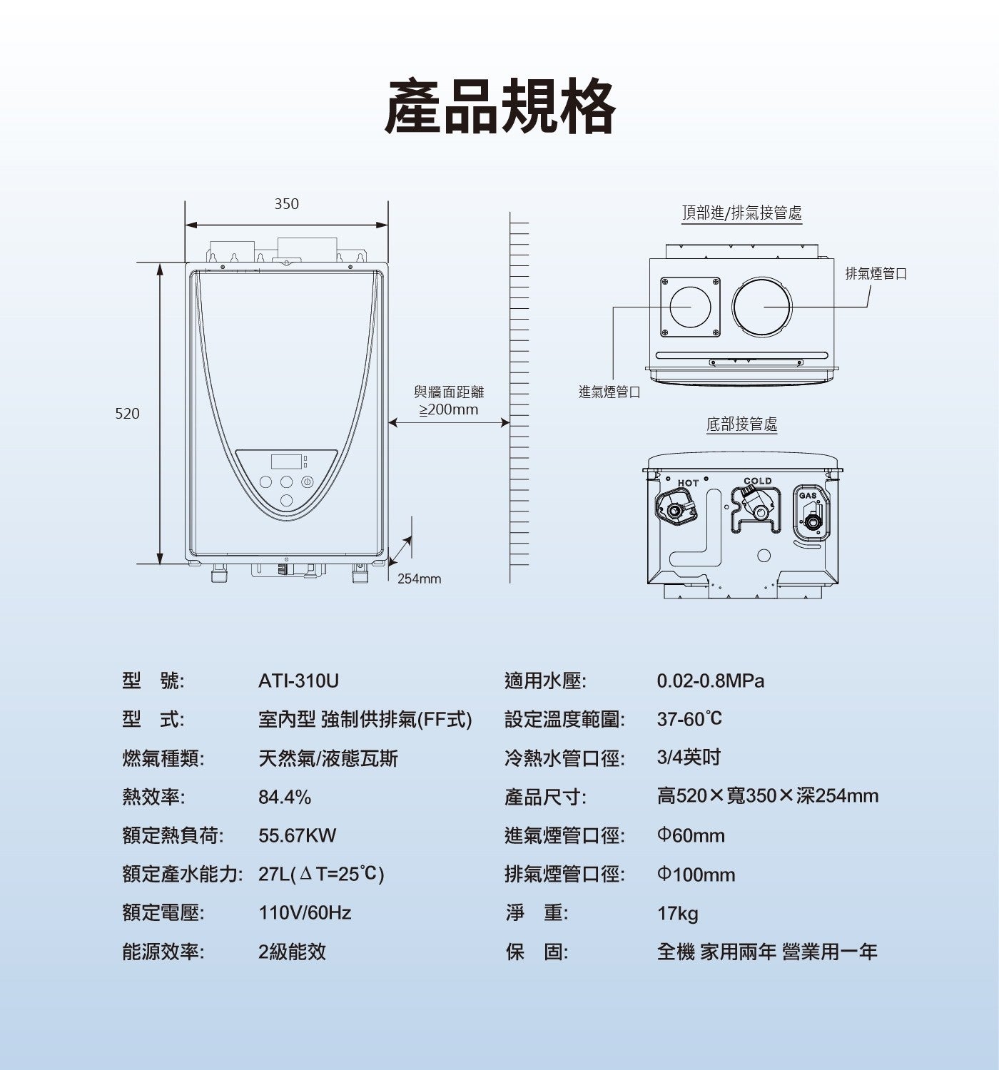 產品規格 頂部進/排氣接管處 與牆面距離 進氣煙管口 底部接管處 254mm HOT COLD GAS 排氣煙管口 型號: 適用水壓: 型式: 室內型 強制供排氣FF式 設定溫度範圍: 燃氣種類:...