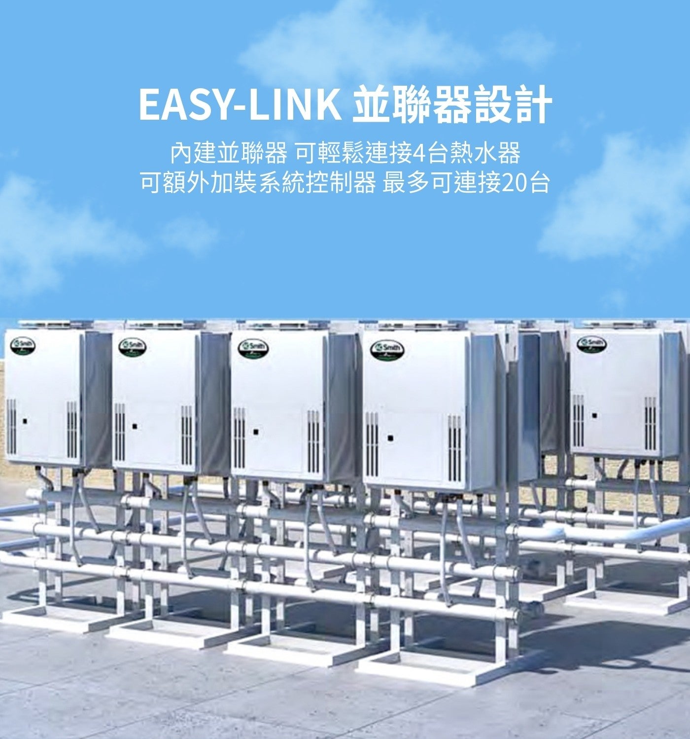 並聯器設計 內建並聯器 可輕鬆連接4台熱水器 可額外加裝系統控制器 最多可連接20台 Smith