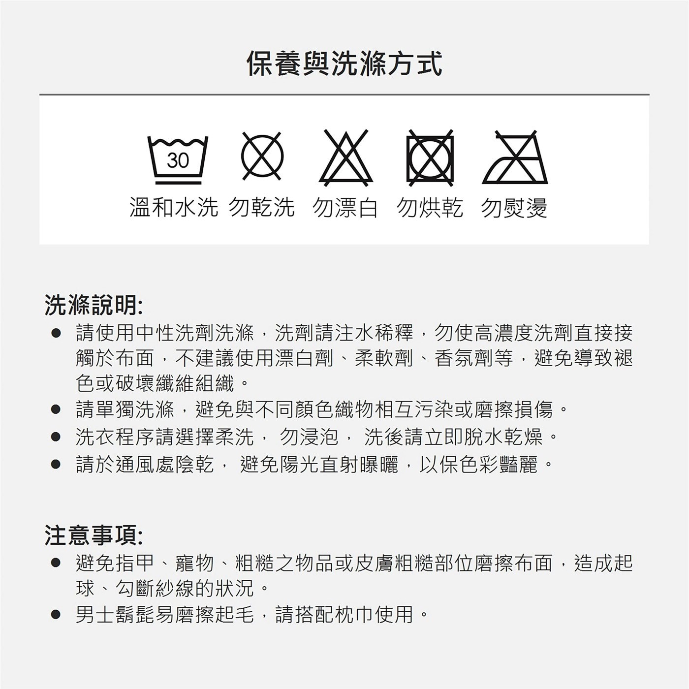 請 使 用 中 性 洗 劑 洗 滌 , 洗 劑 請 注 水 稀 釋 , 勿 使 高 濃 度 洗 劑 直 接 接觸於布面,不建議使用漂白劑、柔軟劑、香氛劑等,避免導致褪色或破壞纖維組織。