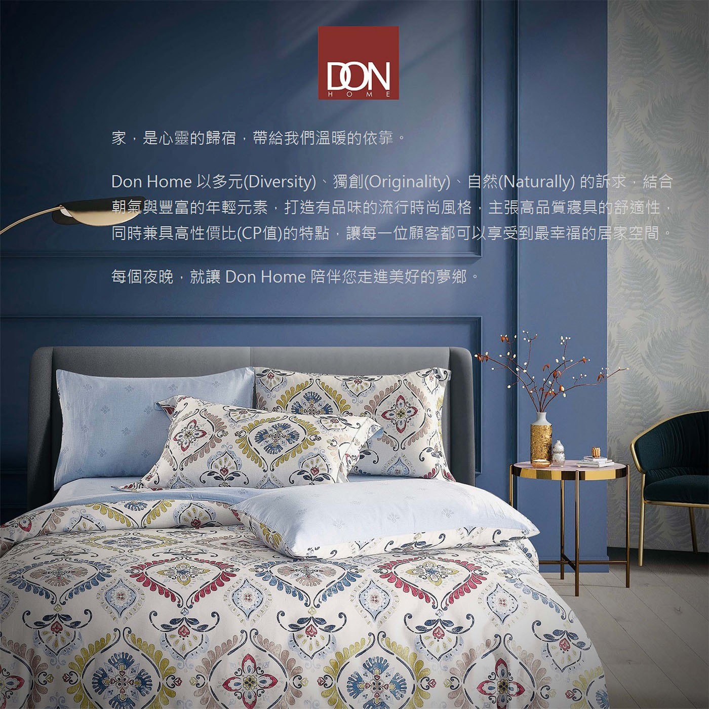 Don Home 以多元(Diversity)、獨創(Originality)、自然(Naturally)的訴求,結合朝氣與豐富的年輕元素,打造有品味的流行時尚風格讓每一位顧客都可以享受到最幸福的居家空間,