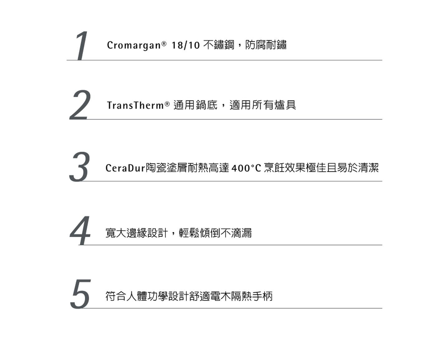 1 Cromargan® 18/10 不鏽鋼,防腐耐鏽 2 Tran...烹飪效果極佳且易於清潔 4 寬大邊緣設計,輕鬆傾倒不滴漏 5 符合人體功學設計舒適電木隔熱手柄