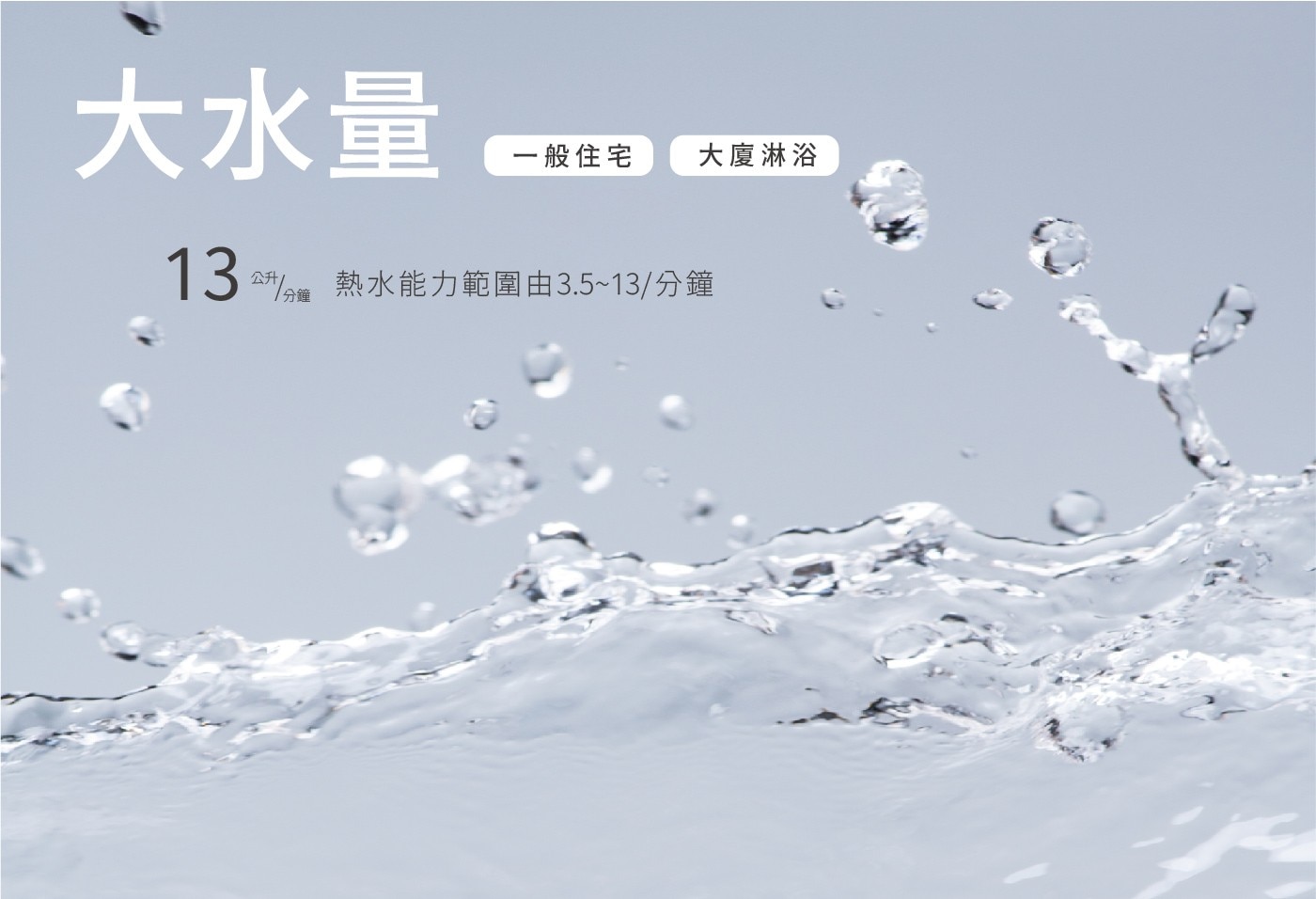 大水量 一般住宅 大廈淋浴 13 25元/分起 熱水能力範圍由3.513/分鐘 公升 1分鐘