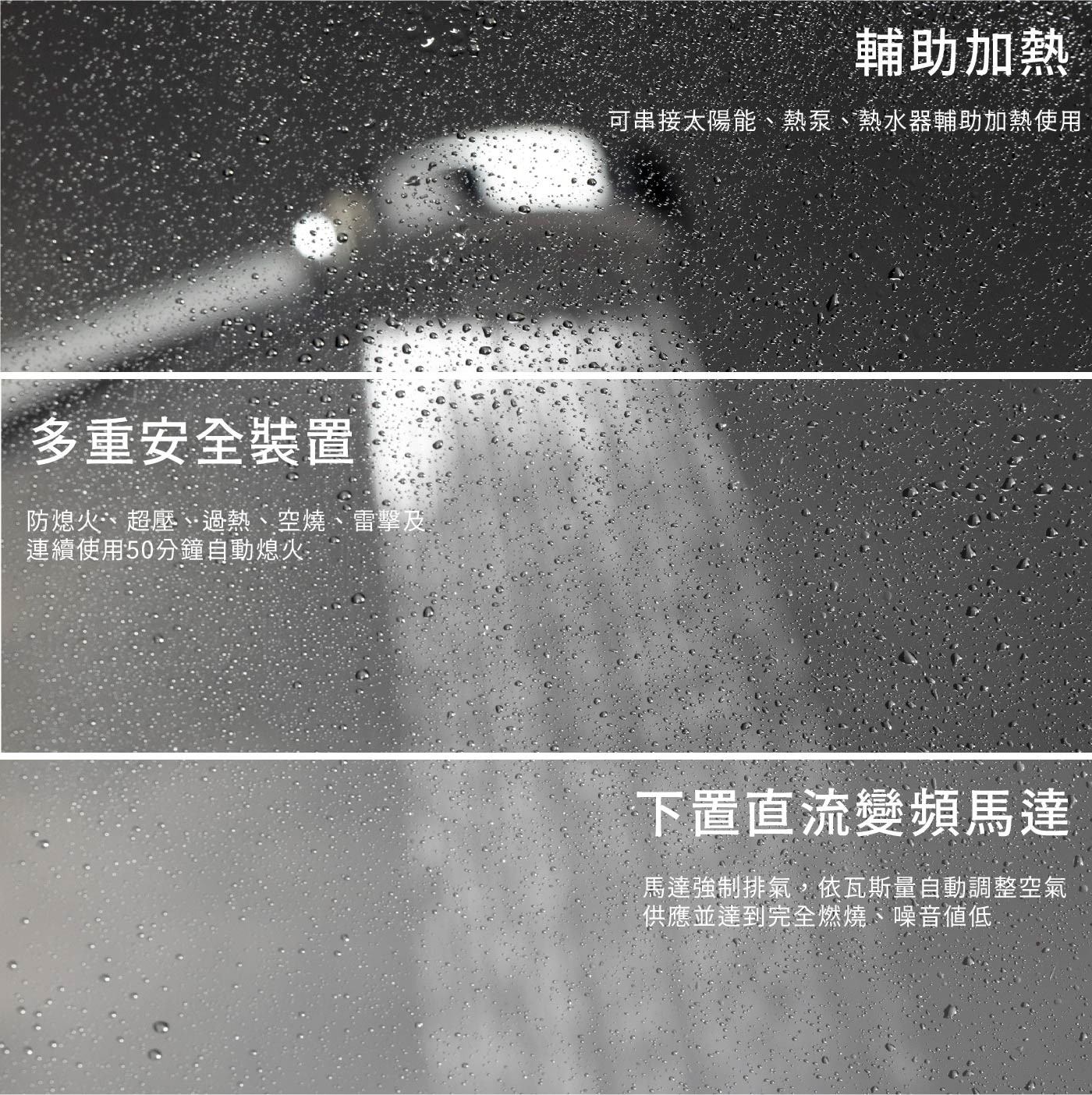 多重安全裝置 防熄火、超壓、過熱、空燒、雷擊及 連續使用50分鐘自動...可串接太陽能、熱泵、熱水器輔助加熱使用 下置直流變頻馬達 馬達強制排氣,依瓦斯量自動調整空氣 供應並達到完全燃燒、噪音低