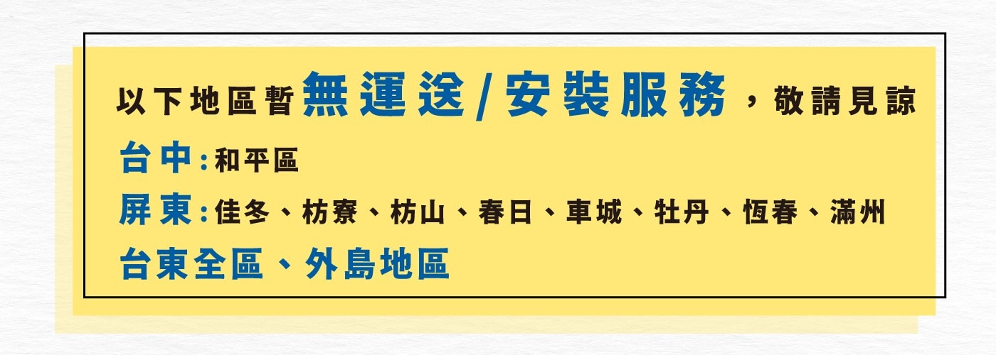 以下地區暫無運送/安裝服務,敬請見諒 台中:和平區 屏東佳冬、枋寮、枋山、春日、車城、牡丹、恆春、滿州 台東全區、外島地區