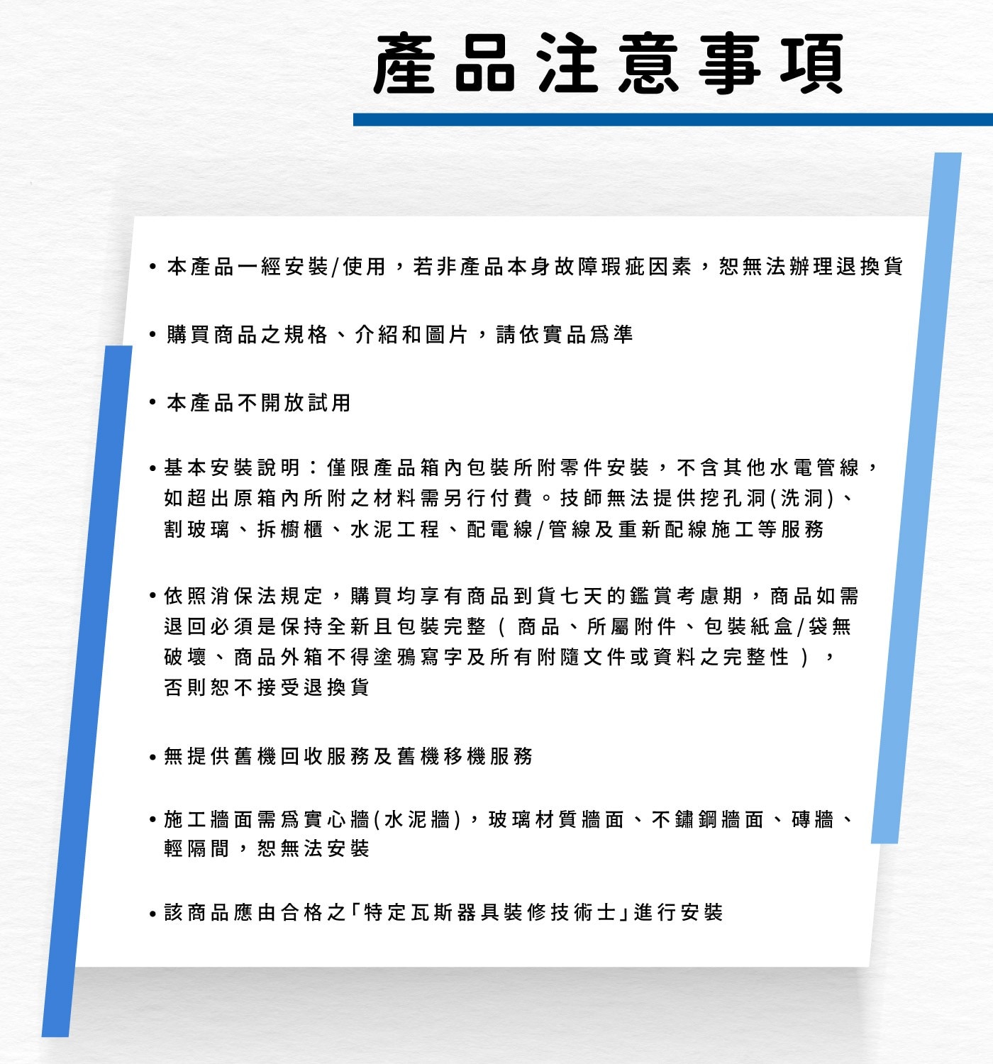 產品注意事項 本產品一經安裝/使用,若非產品本身故障瑕疵因素,恕無...輕隔間,恕無法安裝 該商品應由合格之「特定瓦斯器具裝修技術士」進行安裝