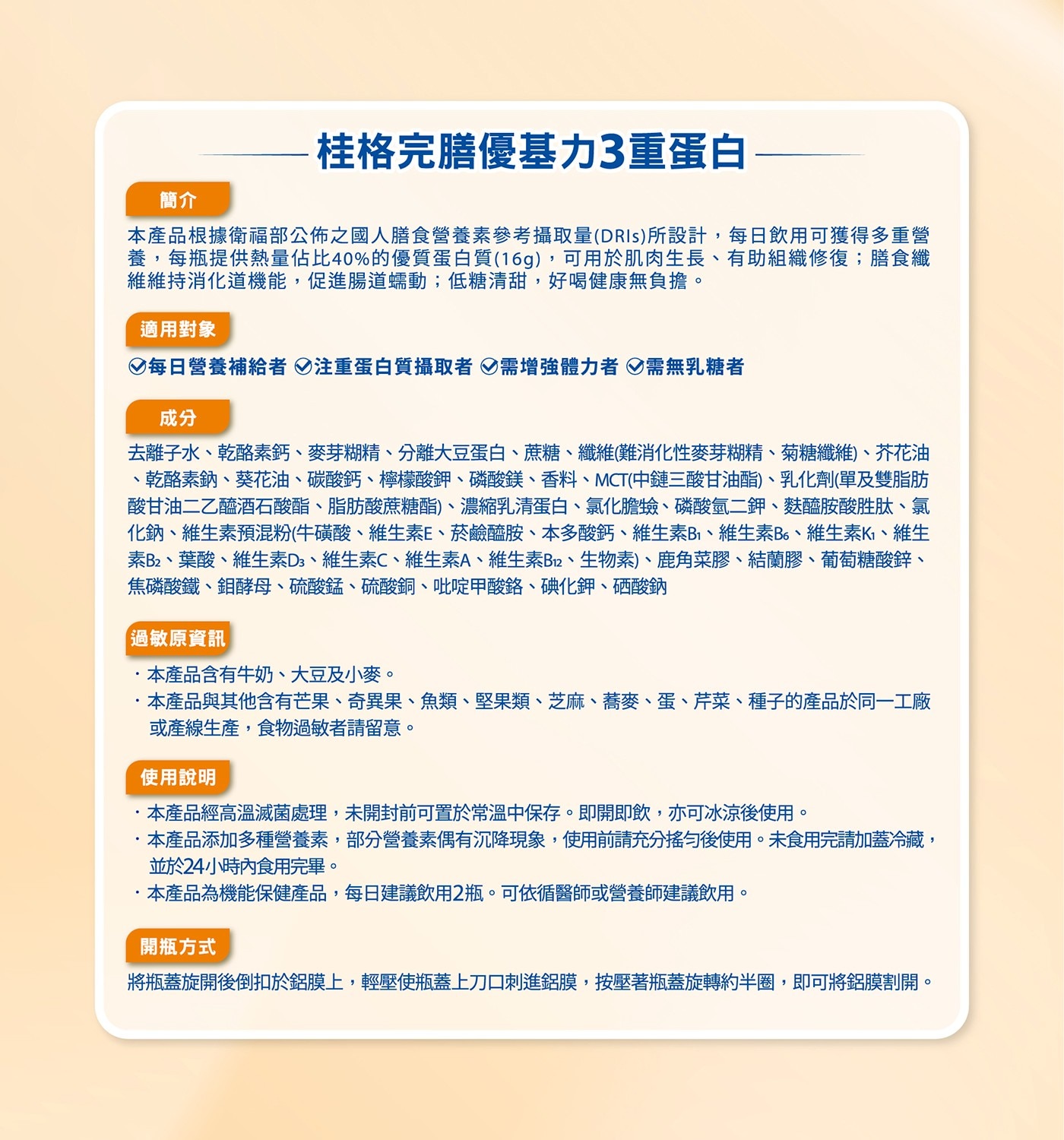 簡介 桂格完膳優基力3重蛋白 本產品根據衛福部公佈之國人膳食營養素參...開瓶方式 將瓶蓋旋開後倒扣於鋁膜上,輕壓使瓶蓋上刀口刺進鋁膜,按壓著瓶蓋旋轉約半圈,即可將鋁膜割開。