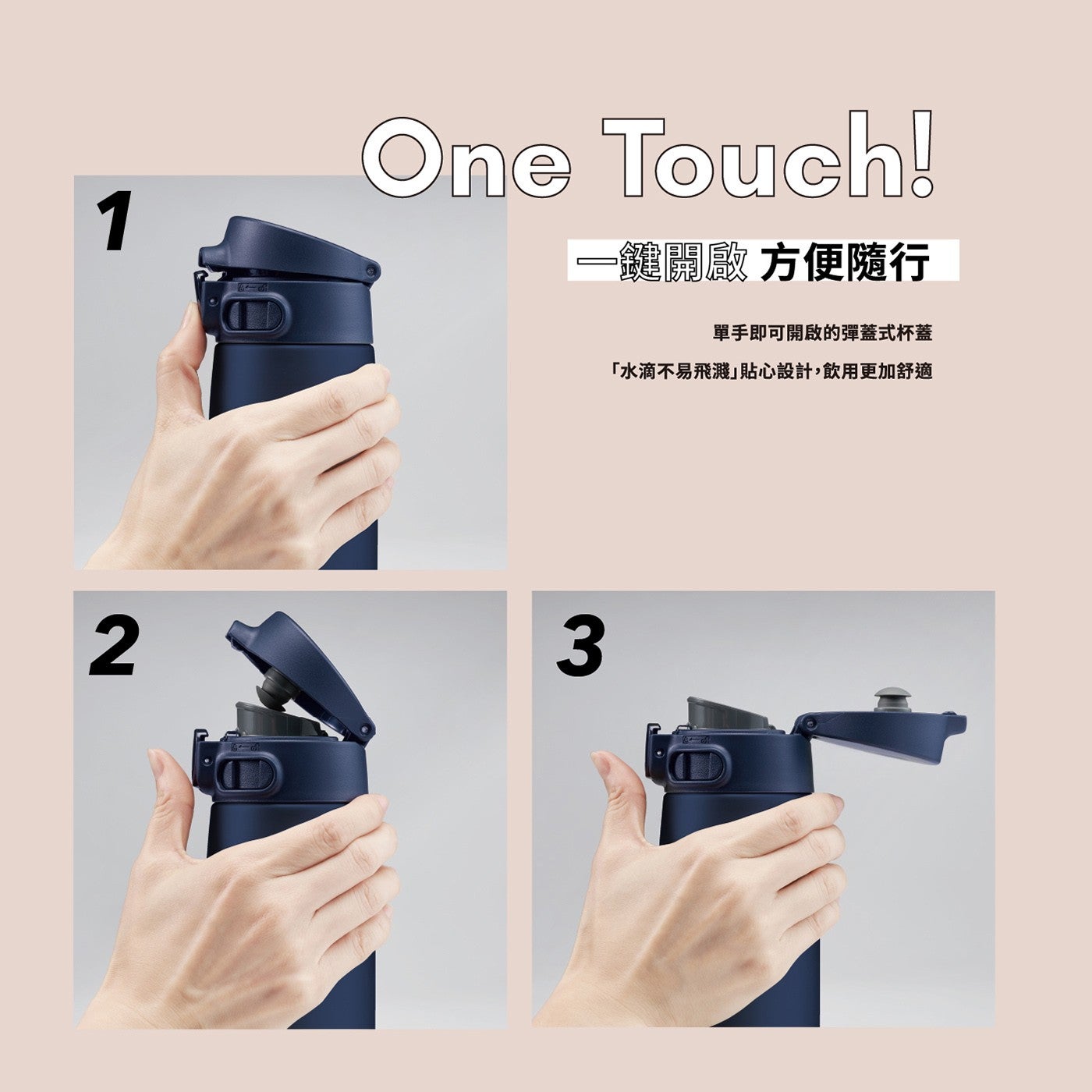 One 1鍵關廠 方便隨行 單手即可開啟的彈蓋式杯蓋 「水滴不易飛濺」貼心設計,飲用更加舒適