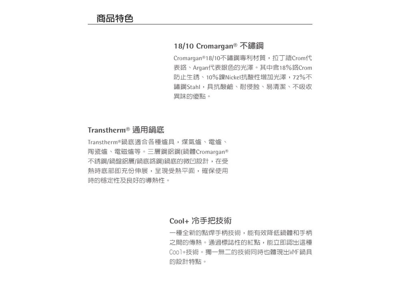 商品特色 18/10 Cromargan® 不鏽鋼 Cromarga...之間的傳熱。通過標誌性的紅點,能立即認出這種 Cool+技術。獨一無二的技術同時也體現出WMF鍋具 的設計特點。