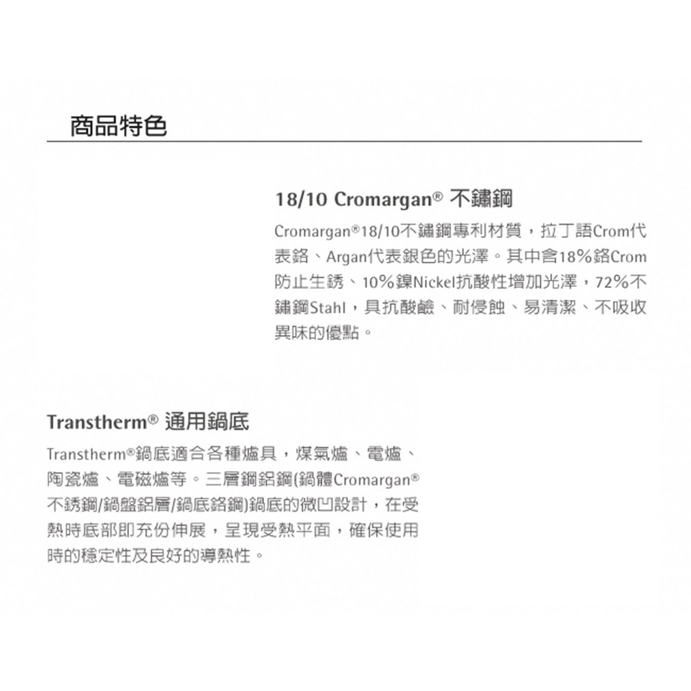 商品特色 18/10 Cromargan® 不鏽鋼 Cromarga...不銹鋼/鍋盤鋁層/鍋底鉻鋼鍋底的微凹設計,在受 熱時底部即充分伸展,呈現受熱平面,確保使用 時的穩定性及良好的導熱性。