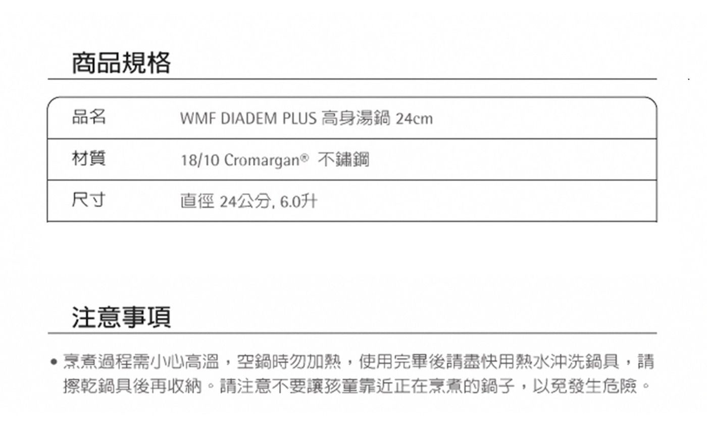 商品規格 品名 WMF DIADEM PLUS 高身湯鍋24cm 材...擦乾鍋具後再收納。請注意不要讓孩童靠近正在烹煮的鍋子,以免發生危險。