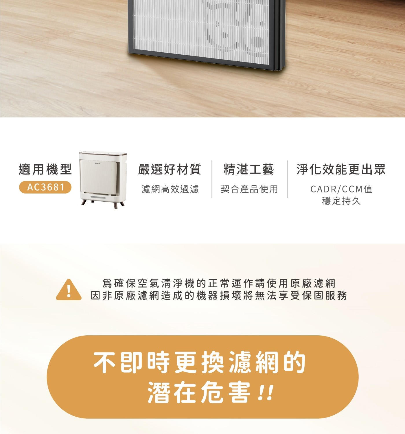 PHILIPS 適用機型 嚴選好材質 精湛工藝 淨化效能更出眾 濾網高效過濾 契合產品使用 CADR/CCM值 穩定持久 為確保空氣清淨機的正常運作請使用原廠濾網...