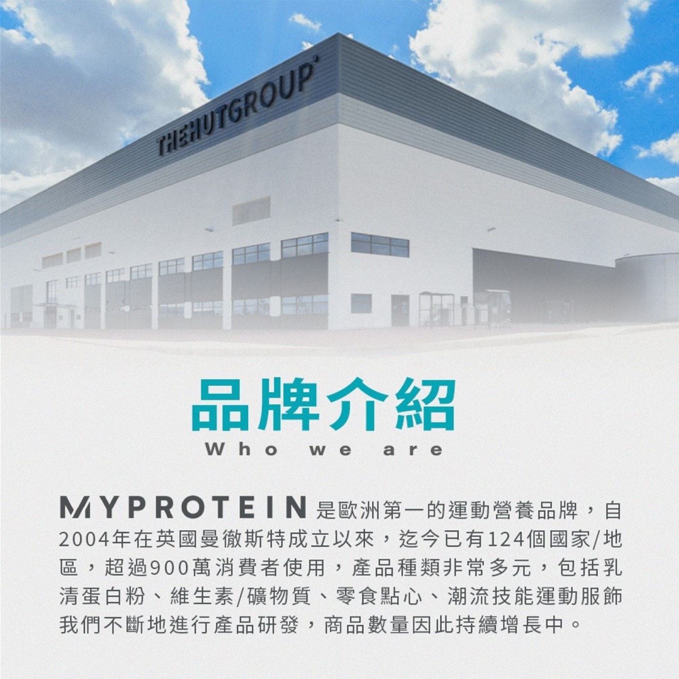 THEHUTGROUP 品牌介紹 Who we are MYPROTEIN 是歐洲第一的運動營養品牌,自 2004年在英國曼徹斯特成立以來,迄今已有124個國家/地 區,超過900萬消費者使用...