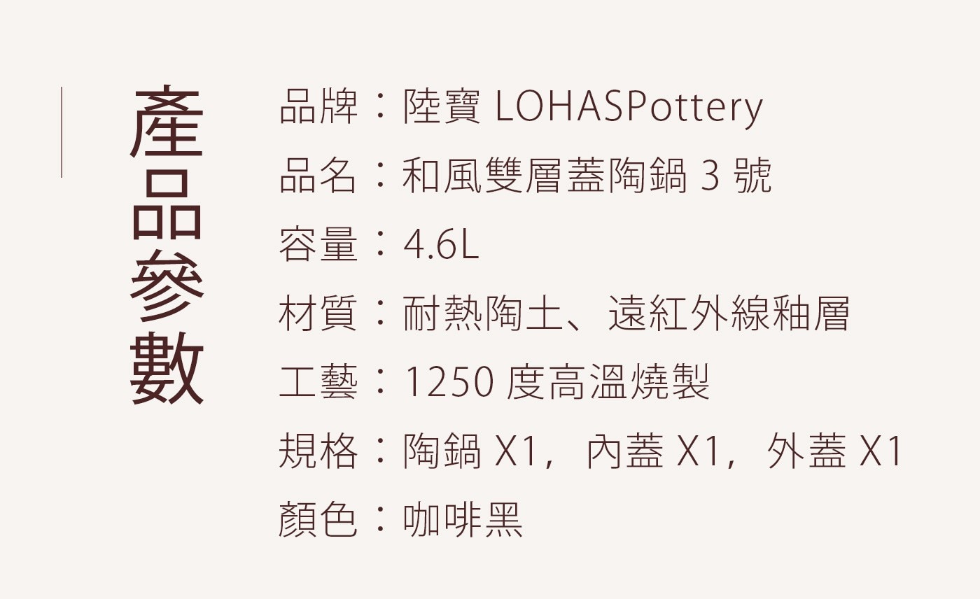 陸寶 和風雙層蓋陶鍋含蓋 20.5公分，雙層蓋設計，緊緊鎖住水分，原汁原味，烹煮時能釋放遠紅外線，保留食材中的營養，天然材質，適合藥饎料理，無鉛鎘無塗層，無重金屬，內層口徑無溝槽，99%上釉鍋面，方便清洗