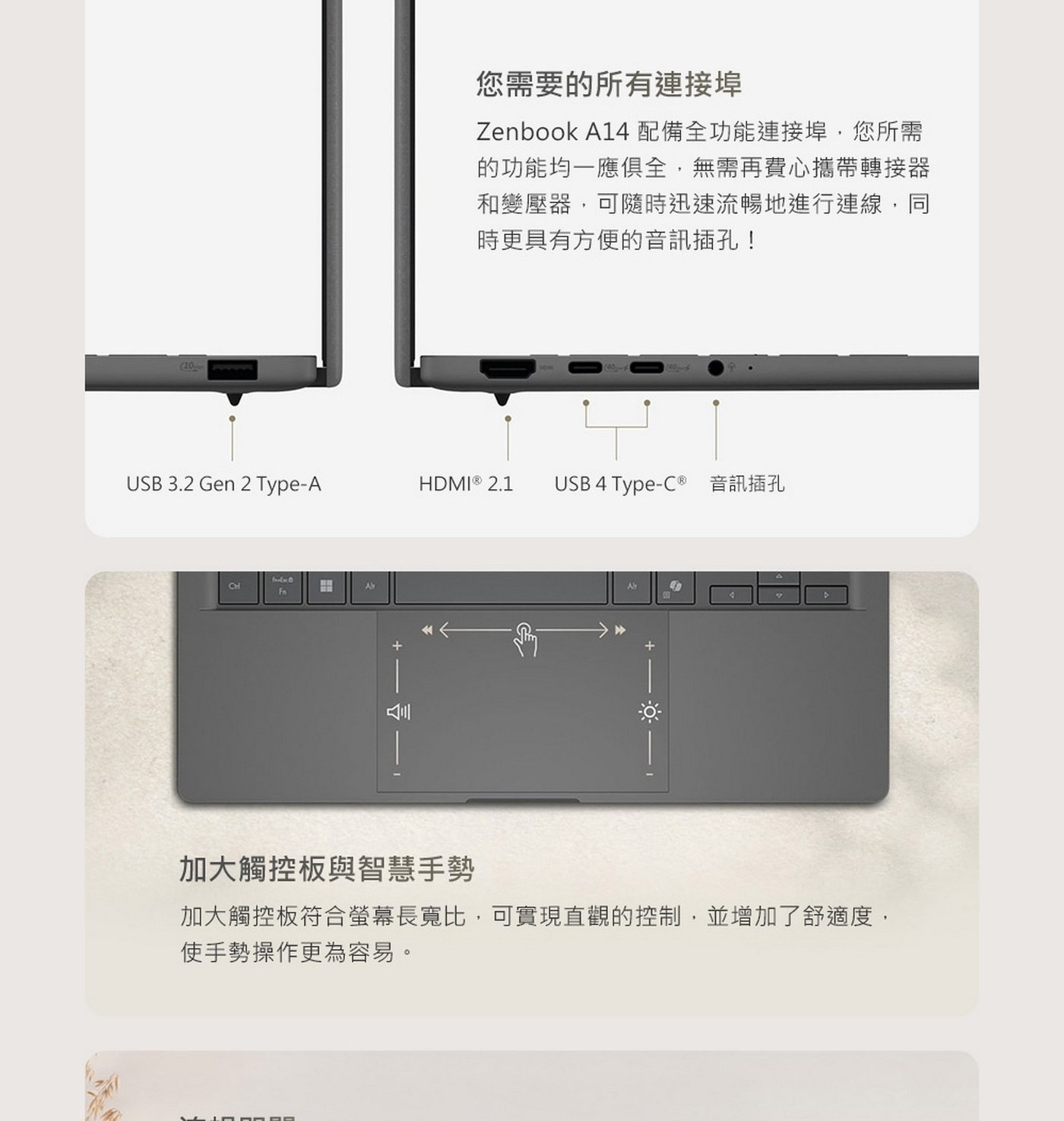Zenbook A14配備全功能連接埠,您所需的功能均一應俱全,無需再費心攜帶轉接器和變壓器,可隨時迅速流暢地進行連線,同時更具有方便的音訊插孔!