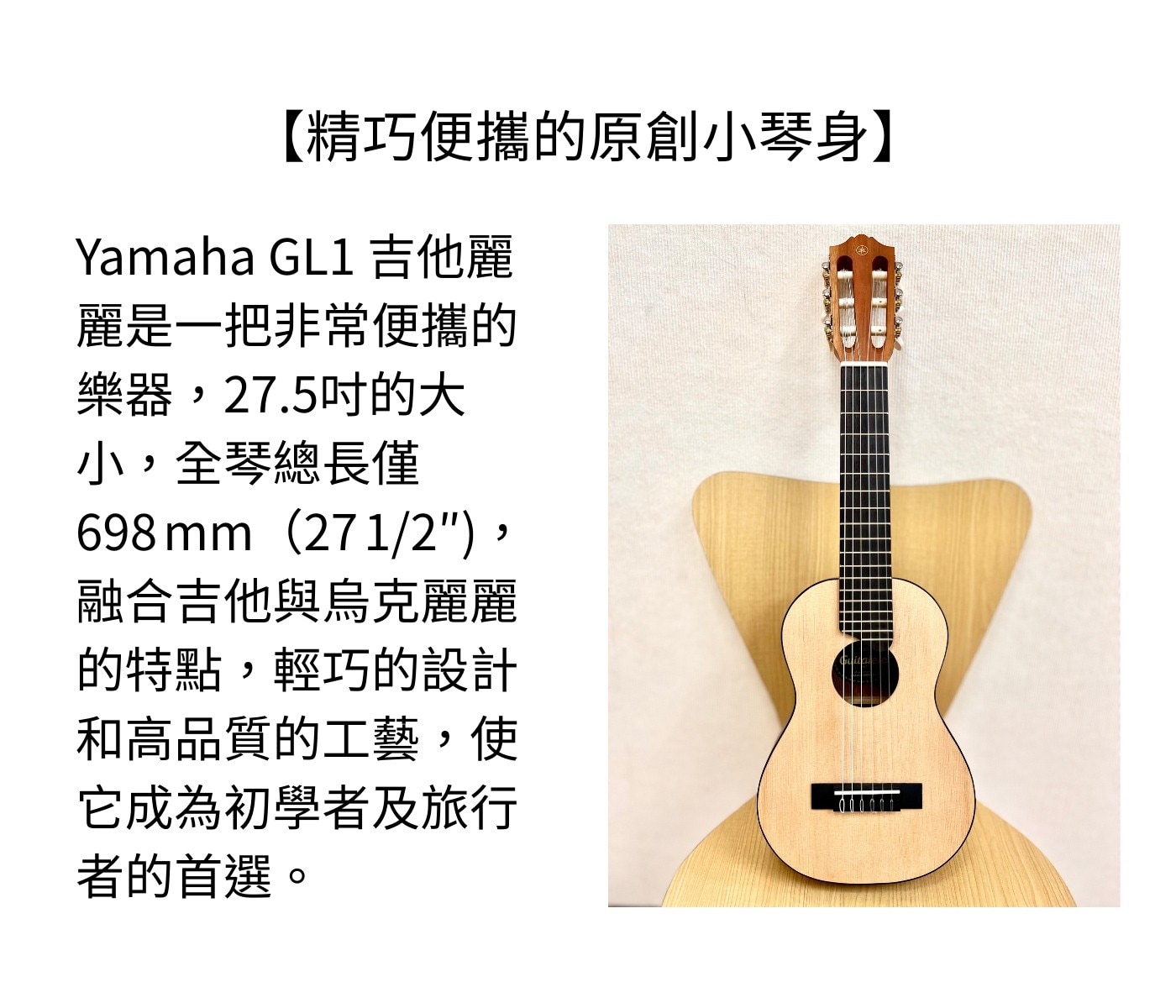 Yamaha 吉他麗麗 GL1，是一款適合音樂愛好者的便攜式樂器，其優美的音色、輕巧的設計和高品質的工藝使它成為初學者及旅行者的理想選擇，隨時隨地都能展現樂趣和時尚。