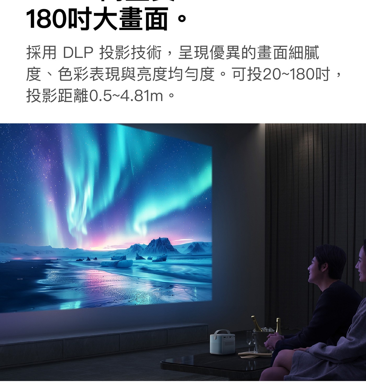 180吋大畫面 採用 DLP 投影技術,呈現優異的畫面細膩 度、色彩表現與亮度均勻度。可投2018