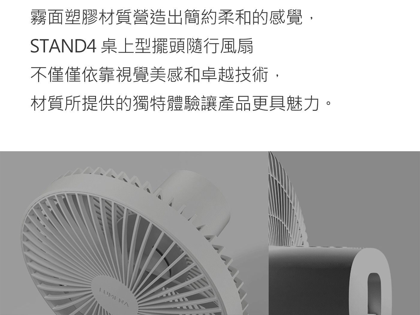 霧面塑膠材質營造出簡約柔和的感覺,STAND4桌上型擺頭隨行風扇不僅僅依靠視覺美感和卓越技術,材質所提供的獨特體驗讓產品更具魅力。