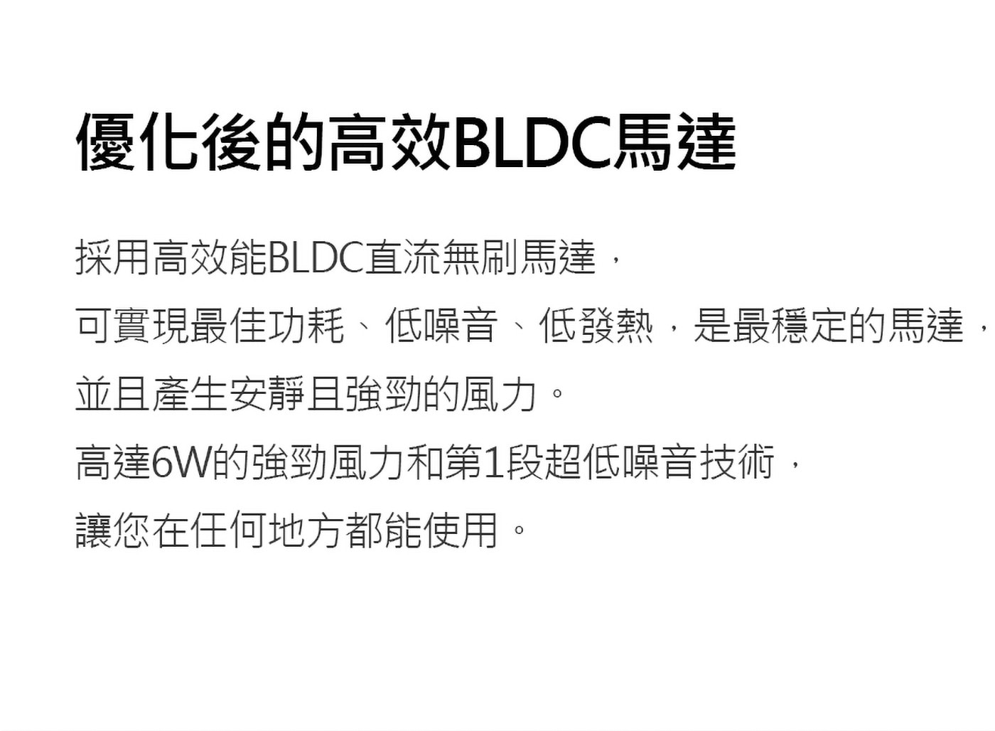 採用高效能BLDC直流無刷馬達,可實現最佳功耗、低噪音、低發熱,是最穩定的馬達,並且產生安靜且強勁的風力。高達6W的強勁風力和第1段超低噪音技術,讓您在任何地方都能使用。
