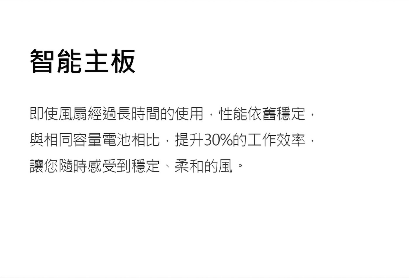 即使風扇經過長時間的使用,性能依舊穩定,與相同容量電池相比,提升30%的工作效率,讓您隨時感受到穩定、柔和的風。