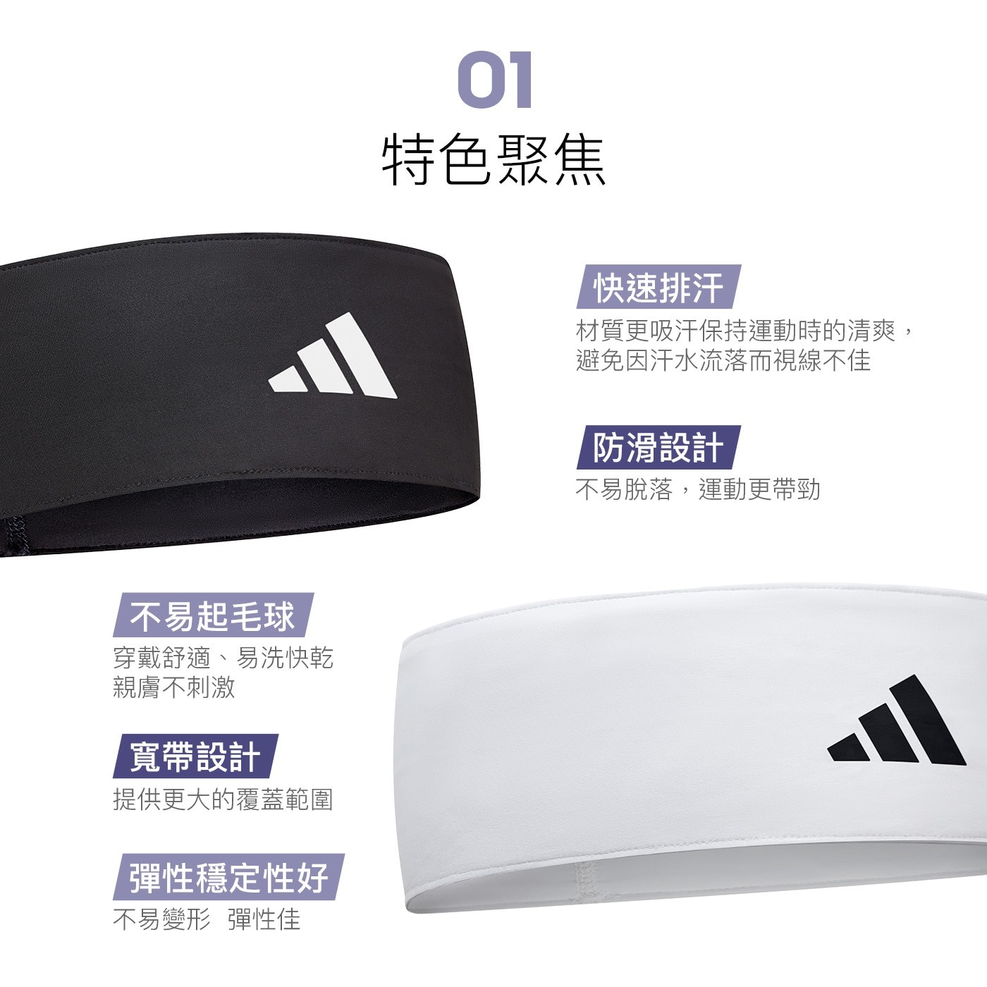 01 特色聚焦 快速排汗 材質更吸汗保持運動時的清爽, 避免因汗水流落而視線不佳 防滑設計 不易脫落,運動更帶勁