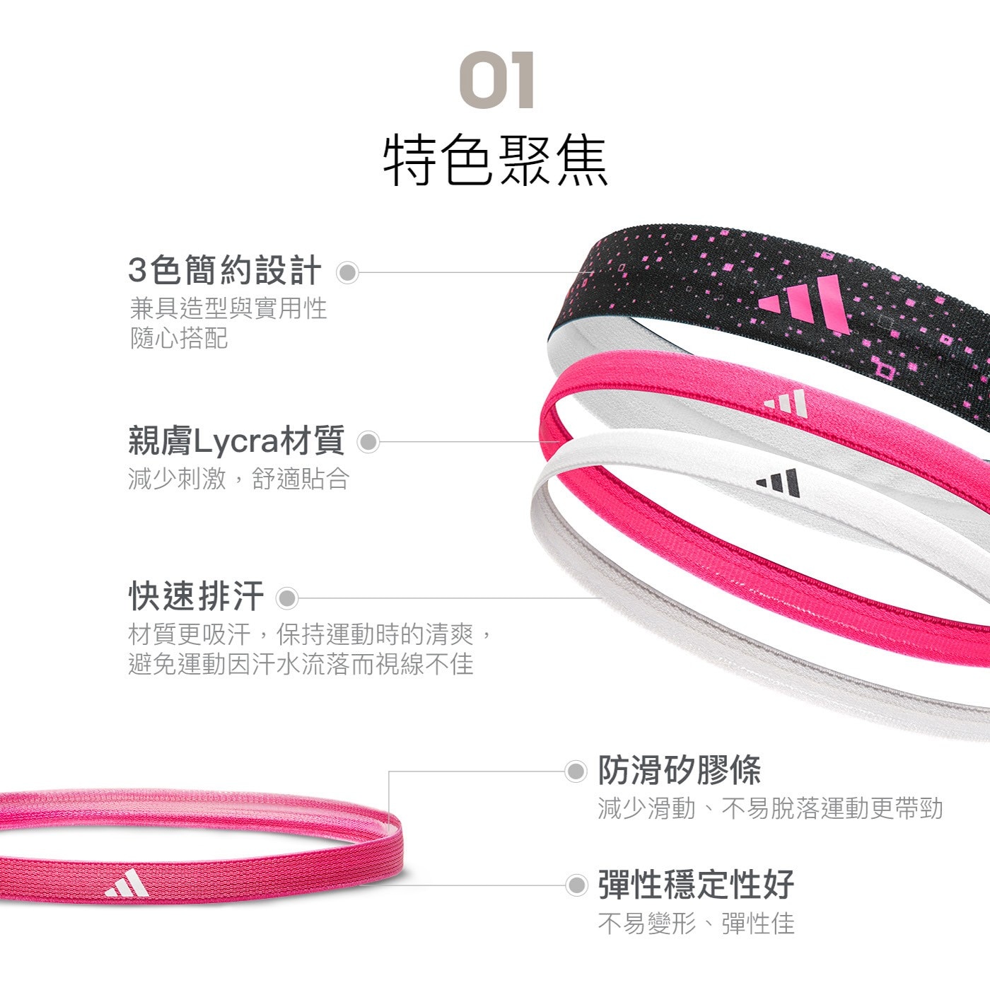 01 特色聚焦 材質更吸汗,保持運動時的清爽, 避免運動因汗水流落而視線不佳 防滑矽膠條 減少滑動、不易脫落運動更帶勁 彈性穩定性好 不易變形、彈性佳