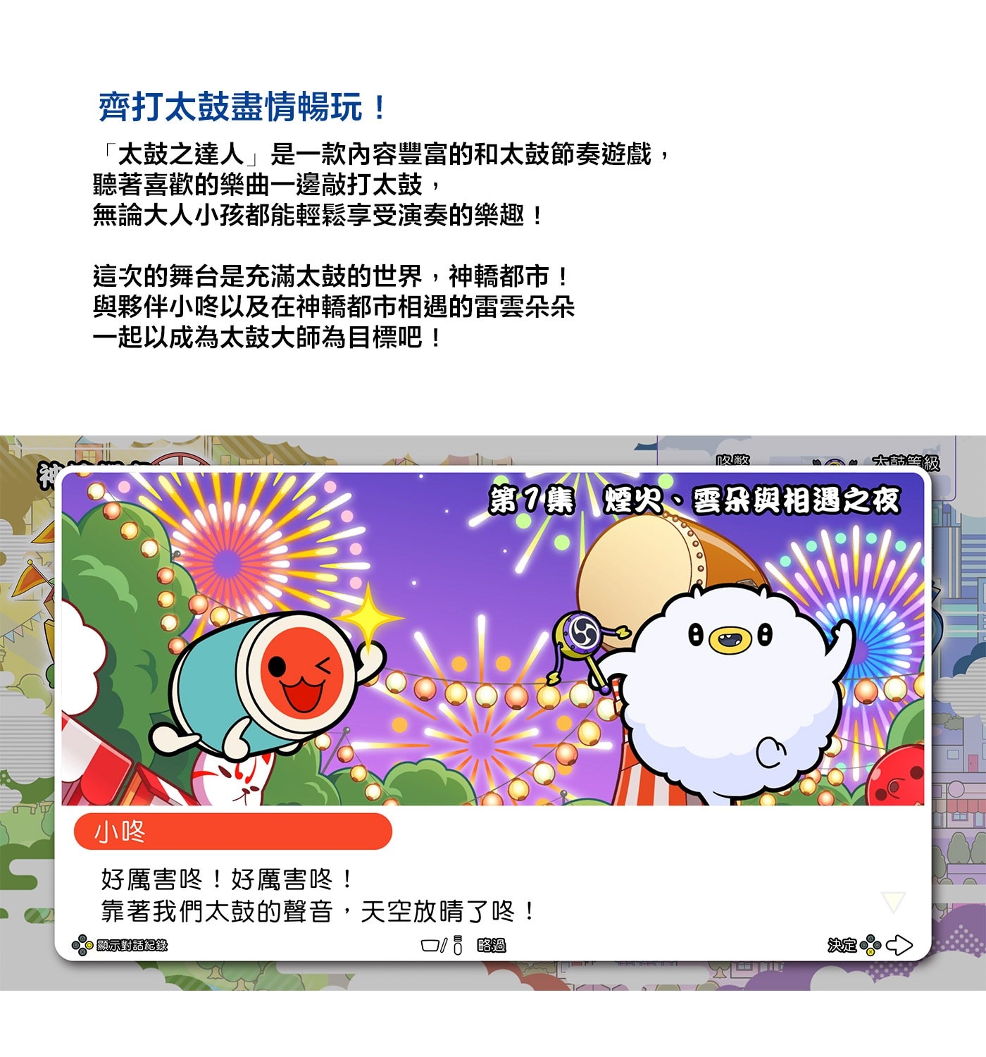 齊打太鼓盡情暢玩!「太鼓之達人」是一款內容豐富的和太鼓節奏遊戲,聽著喜歡的樂曲一邊敲打太鼓,無論大人小孩都能輕鬆享受演奏的樂趣!這次的舞台是充滿太鼓的世界,神轎都市!與夥伴小咚以及在神轎都市相遇的雷雲朵朵一起以成為太鼓大師為目標吧!
