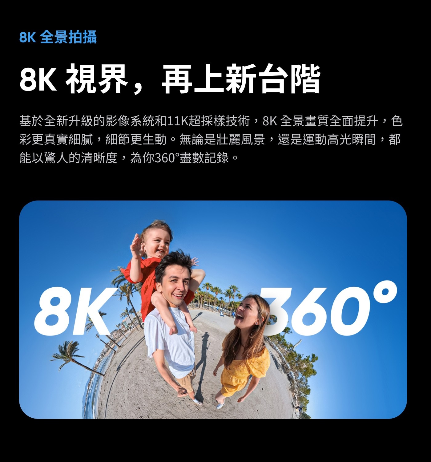 8K視界,再上新台階基於全新升級的影像系統和11K超採樣技術,8K全景畫質全面提升,色彩更真實細膩,細節更生動。無論是壯麗風景,還是運動高光瞬間,都能以驚人的清晰度,為你360°盡數記錄。
