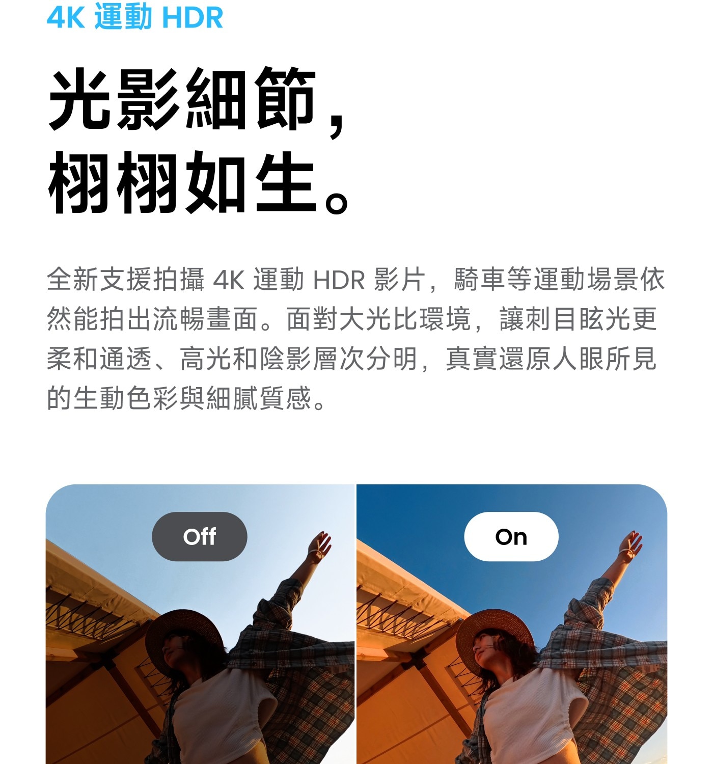 運動 HDR 光影細節, 栩栩如生。 全新支援拍攝 影片,騎車等運動場景依 然能拍出流暢畫面。面對大光比環境,讓刺目眩光更 柔和通透、高光和陰影層次分明,真實還原人眼所見 的生動色彩與細膩質感。