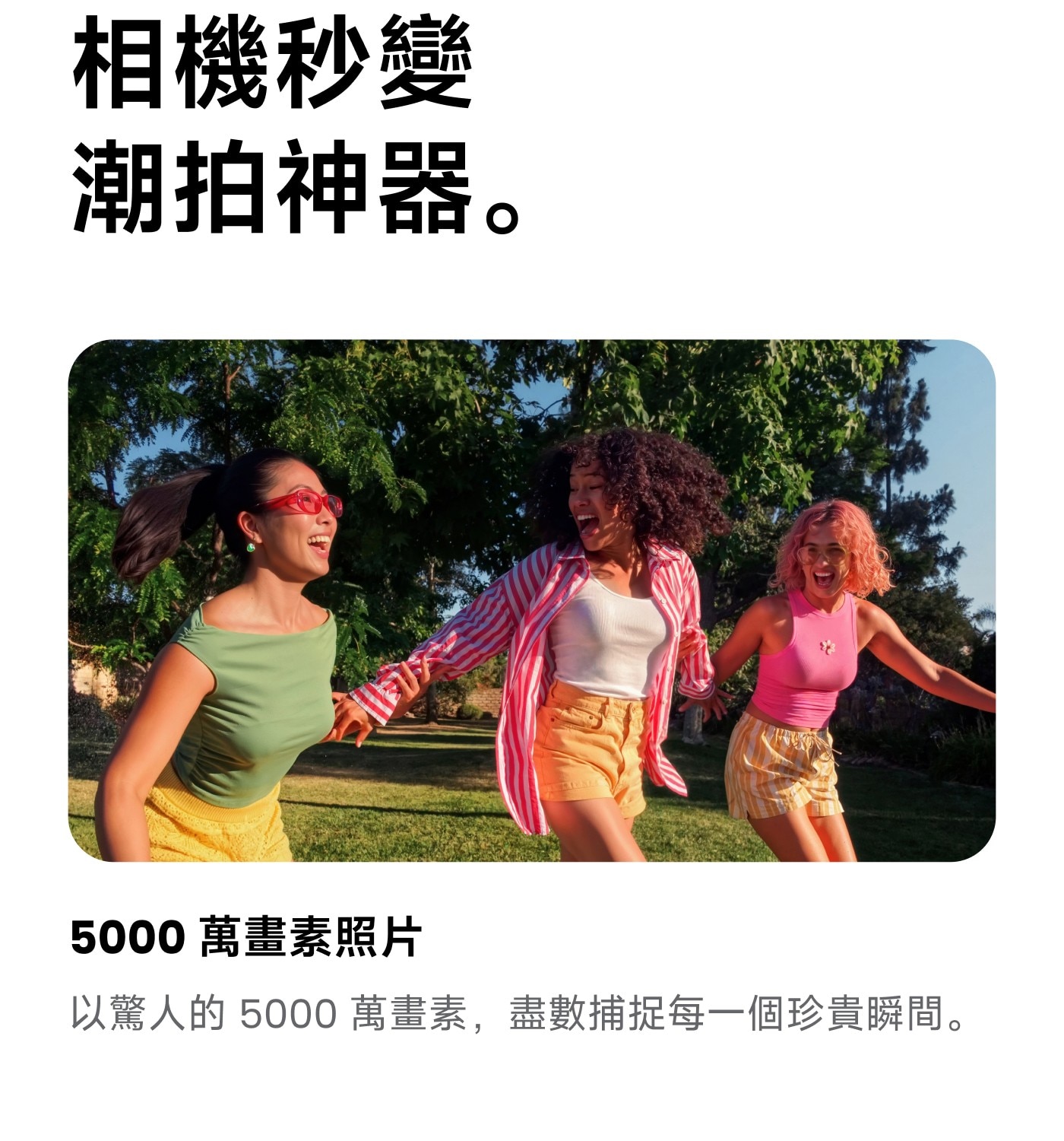 相機秒變 潮拍神器。 萬畫素照片 以驚人的 萬畫素,盡數捕捉每一個珍貴瞬間。