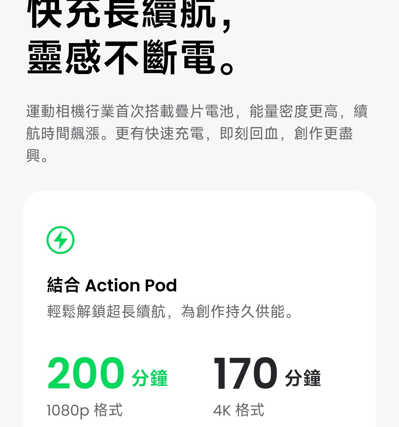 快充長續航, 靈感不斷電。 運動相機行業首次搭載疉片電池,能量密度更高,續 航時間飆漲。更有快速充電,即刻回血,創作更盡 興。 結合 Action Pod 輕鬆解鎖超長續航,為創作持久供能。