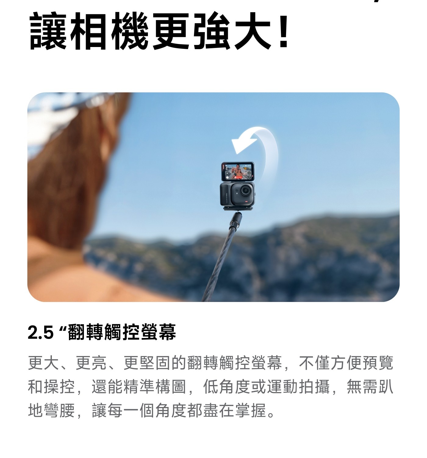 讓相機更強大! 翻轉觸控螢幕 更大、更亮、更堅固的翻轉觸控螢幕,不僅方便預覽 和操控,還能精準構圖,低角度或運動拍攝,無需趴 地彎腰,讓每一個角度都盡在掌握。
